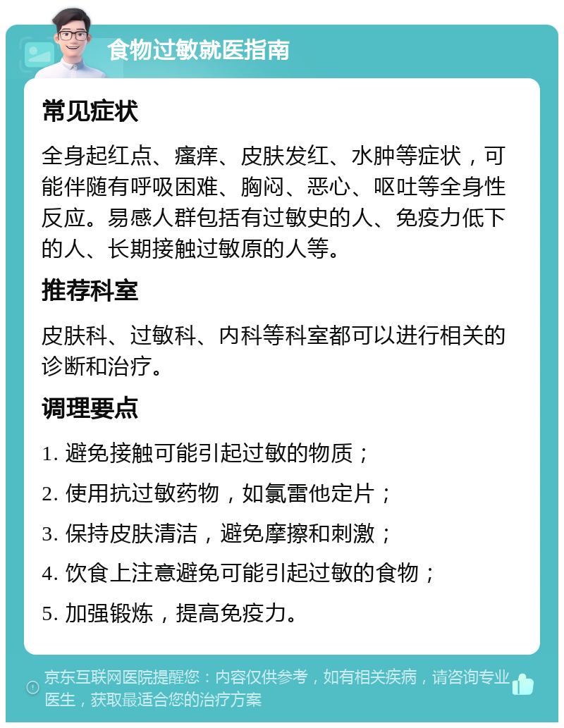 食物过敏就医指南 常见症状 全身起红点、瘙痒、皮肤发红、水肿等症状，可能伴随有呼吸困难、胸闷、恶心、呕吐等全身性反应。易感人群包括有过敏史的人、免疫力低下的人、长期接触过敏原的人等。 推荐科室 皮肤科、过敏科、内科等科室都可以进行相关的诊断和治疗。 调理要点 1. 避免接触可能引起过敏的物质； 2. 使用抗过敏药物，如氯雷他定片； 3. 保持皮肤清洁，避免摩擦和刺激； 4. 饮食上注意避免可能引起过敏的食物； 5. 加强锻炼，提高免疫力。