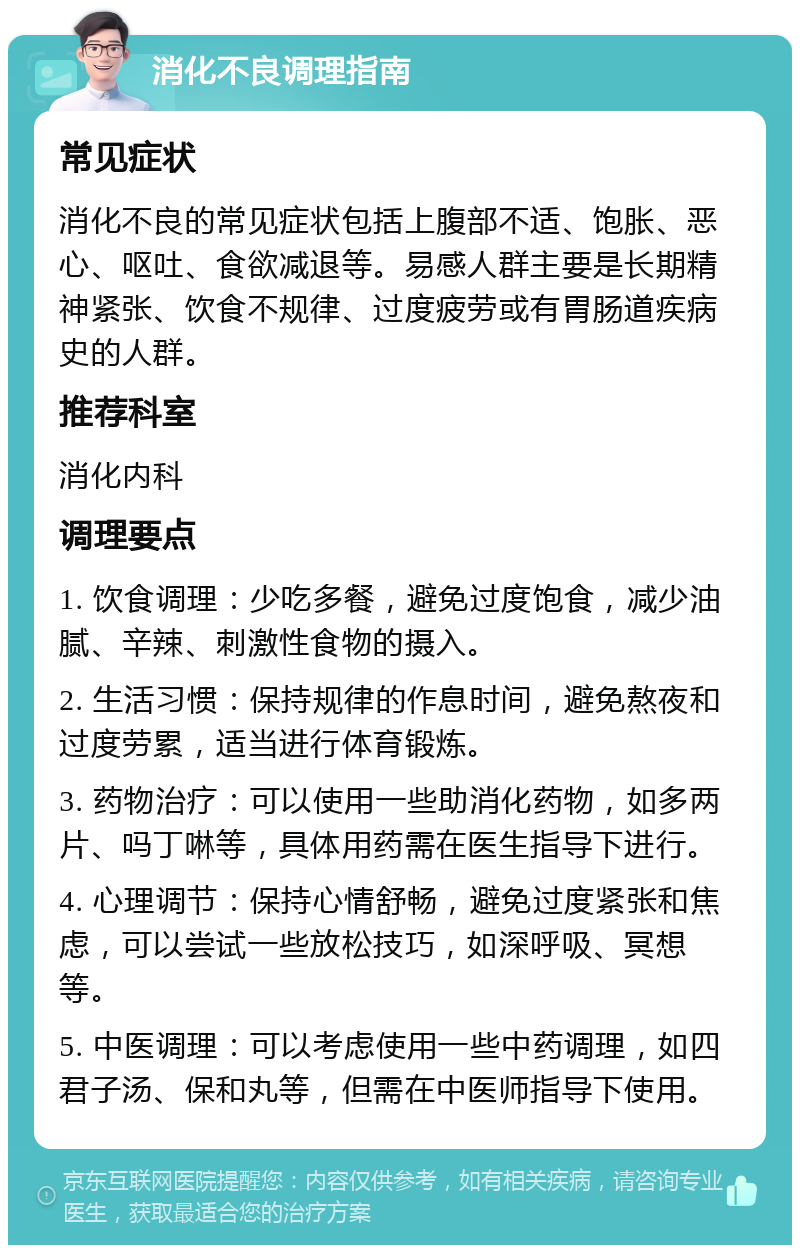 消化不良调理指南 常见症状 消化不良的常见症状包括上腹部不适、饱胀、恶心、呕吐、食欲减退等。易感人群主要是长期精神紧张、饮食不规律、过度疲劳或有胃肠道疾病史的人群。 推荐科室 消化内科 调理要点 1. 饮食调理：少吃多餐，避免过度饱食，减少油腻、辛辣、刺激性食物的摄入。 2. 生活习惯：保持规律的作息时间，避免熬夜和过度劳累，适当进行体育锻炼。 3. 药物治疗：可以使用一些助消化药物，如多两片、吗丁啉等，具体用药需在医生指导下进行。 4. 心理调节：保持心情舒畅，避免过度紧张和焦虑，可以尝试一些放松技巧，如深呼吸、冥想等。 5. 中医调理：可以考虑使用一些中药调理，如四君子汤、保和丸等，但需在中医师指导下使用。