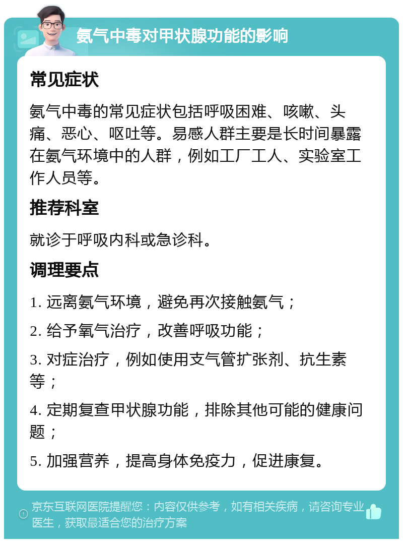 氨气中毒对甲状腺功能的影响 常见症状 氨气中毒的常见症状包括呼吸困难、咳嗽、头痛、恶心、呕吐等。易感人群主要是长时间暴露在氨气环境中的人群，例如工厂工人、实验室工作人员等。 推荐科室 就诊于呼吸内科或急诊科。 调理要点 1. 远离氨气环境，避免再次接触氨气； 2. 给予氧气治疗，改善呼吸功能； 3. 对症治疗，例如使用支气管扩张剂、抗生素等； 4. 定期复查甲状腺功能，排除其他可能的健康问题； 5. 加强营养，提高身体免疫力，促进康复。