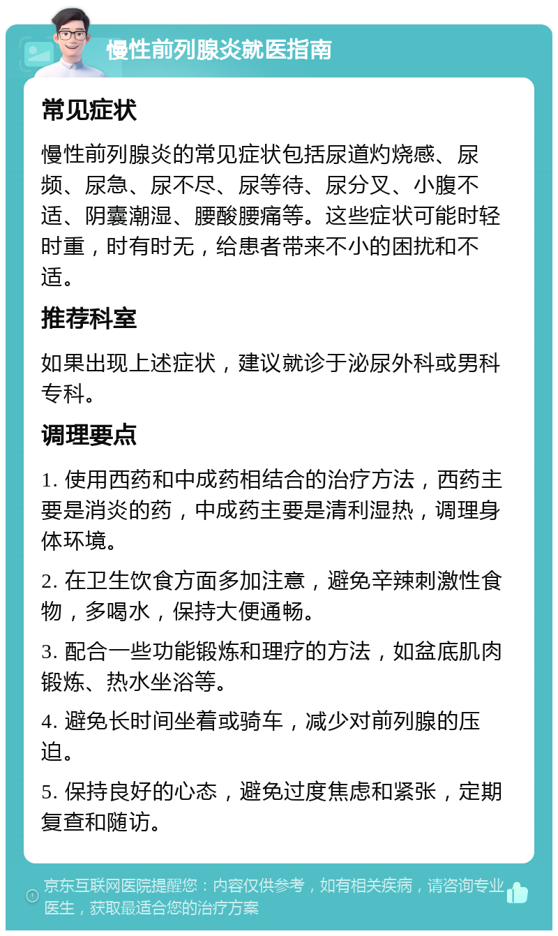 慢性前列腺炎就医指南 常见症状 慢性前列腺炎的常见症状包括尿道灼烧感、尿频、尿急、尿不尽、尿等待、尿分叉、小腹不适、阴囊潮湿、腰酸腰痛等。这些症状可能时轻时重，时有时无，给患者带来不小的困扰和不适。 推荐科室 如果出现上述症状，建议就诊于泌尿外科或男科专科。 调理要点 1. 使用西药和中成药相结合的治疗方法，西药主要是消炎的药，中成药主要是清利湿热，调理身体环境。 2. 在卫生饮食方面多加注意，避免辛辣刺激性食物，多喝水，保持大便通畅。 3. 配合一些功能锻炼和理疗的方法，如盆底肌肉锻炼、热水坐浴等。 4. 避免长时间坐着或骑车，减少对前列腺的压迫。 5. 保持良好的心态，避免过度焦虑和紧张，定期复查和随访。