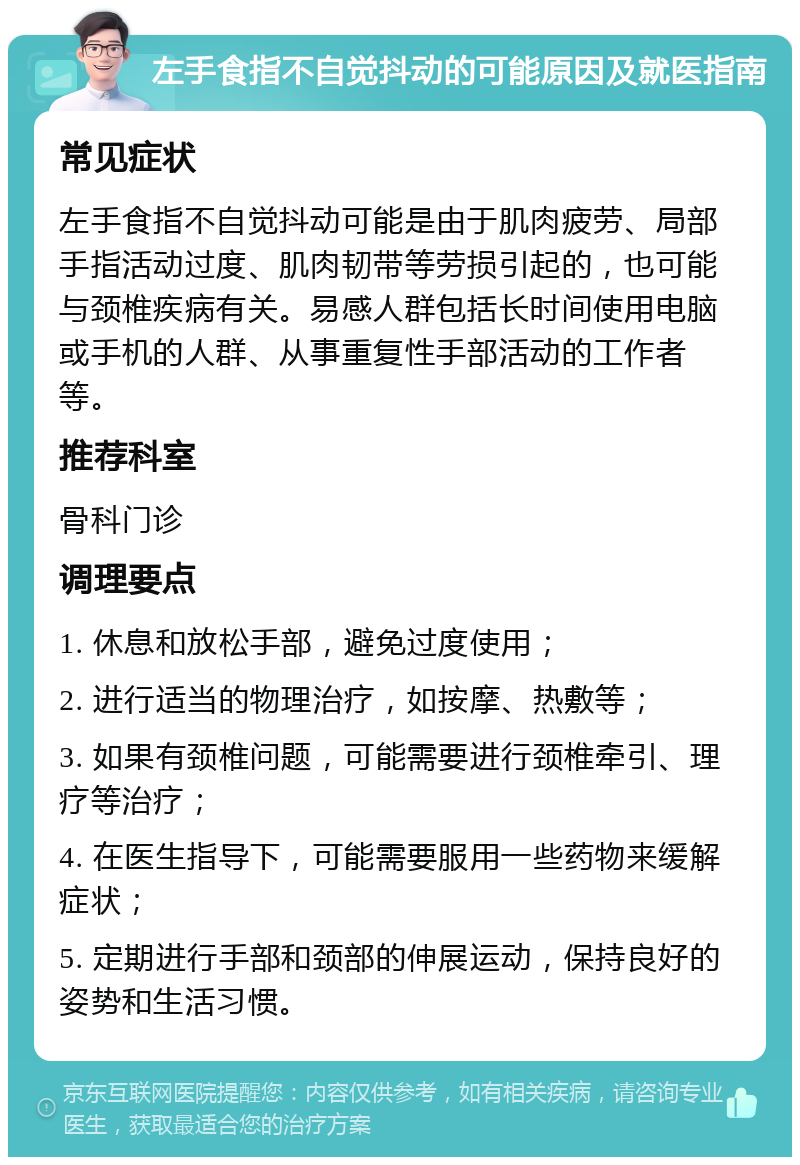 左手食指不自觉抖动的可能原因及就医指南 常见症状 左手食指不自觉抖动可能是由于肌肉疲劳、局部手指活动过度、肌肉韧带等劳损引起的，也可能与颈椎疾病有关。易感人群包括长时间使用电脑或手机的人群、从事重复性手部活动的工作者等。 推荐科室 骨科门诊 调理要点 1. 休息和放松手部，避免过度使用； 2. 进行适当的物理治疗，如按摩、热敷等； 3. 如果有颈椎问题，可能需要进行颈椎牵引、理疗等治疗； 4. 在医生指导下，可能需要服用一些药物来缓解症状； 5. 定期进行手部和颈部的伸展运动，保持良好的姿势和生活习惯。