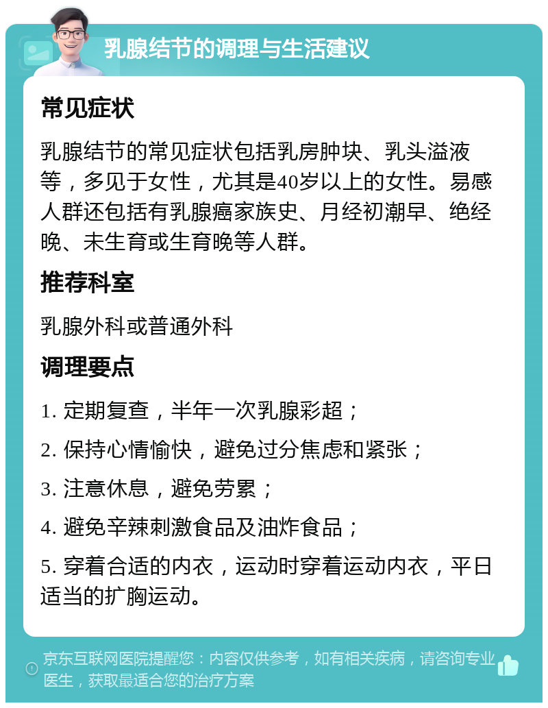 乳腺结节的调理与生活建议 常见症状 乳腺结节的常见症状包括乳房肿块、乳头溢液等，多见于女性，尤其是40岁以上的女性。易感人群还包括有乳腺癌家族史、月经初潮早、绝经晚、未生育或生育晚等人群。 推荐科室 乳腺外科或普通外科 调理要点 1. 定期复查，半年一次乳腺彩超； 2. 保持心情愉快，避免过分焦虑和紧张； 3. 注意休息，避免劳累； 4. 避免辛辣刺激食品及油炸食品； 5. 穿着合适的内衣，运动时穿着运动内衣，平日适当的扩胸运动。