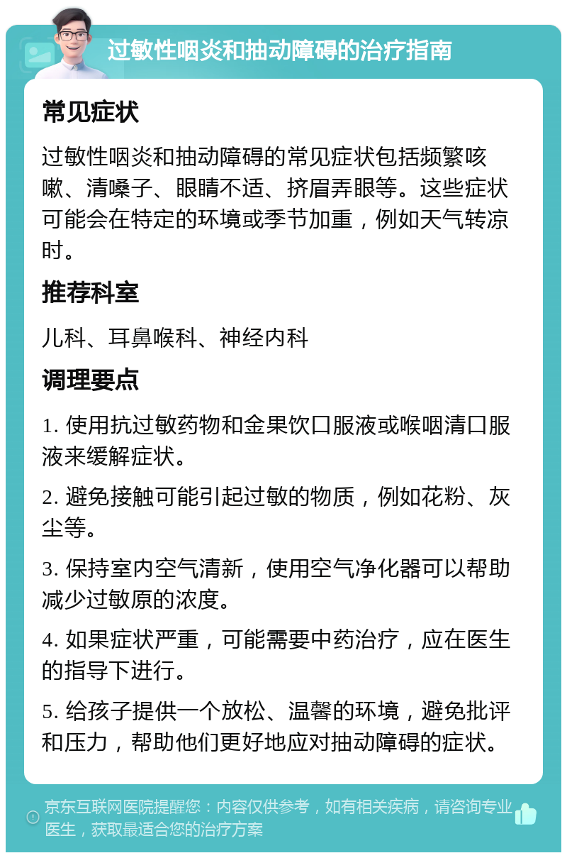 过敏性咽炎和抽动障碍的治疗指南 常见症状 过敏性咽炎和抽动障碍的常见症状包括频繁咳嗽、清嗓子、眼睛不适、挤眉弄眼等。这些症状可能会在特定的环境或季节加重，例如天气转凉时。 推荐科室 儿科、耳鼻喉科、神经内科 调理要点 1. 使用抗过敏药物和金果饮口服液或喉咽清口服液来缓解症状。 2. 避免接触可能引起过敏的物质，例如花粉、灰尘等。 3. 保持室内空气清新，使用空气净化器可以帮助减少过敏原的浓度。 4. 如果症状严重，可能需要中药治疗，应在医生的指导下进行。 5. 给孩子提供一个放松、温馨的环境，避免批评和压力，帮助他们更好地应对抽动障碍的症状。