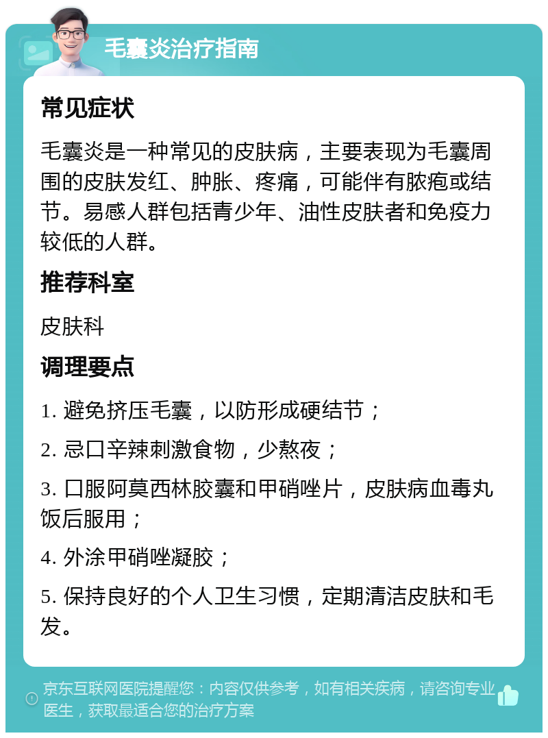 毛囊炎治疗指南 常见症状 毛囊炎是一种常见的皮肤病，主要表现为毛囊周围的皮肤发红、肿胀、疼痛，可能伴有脓疱或结节。易感人群包括青少年、油性皮肤者和免疫力较低的人群。 推荐科室 皮肤科 调理要点 1. 避免挤压毛囊，以防形成硬结节； 2. 忌口辛辣刺激食物，少熬夜； 3. 口服阿莫西林胶囊和甲硝唑片，皮肤病血毒丸饭后服用； 4. 外涂甲硝唑凝胶； 5. 保持良好的个人卫生习惯，定期清洁皮肤和毛发。