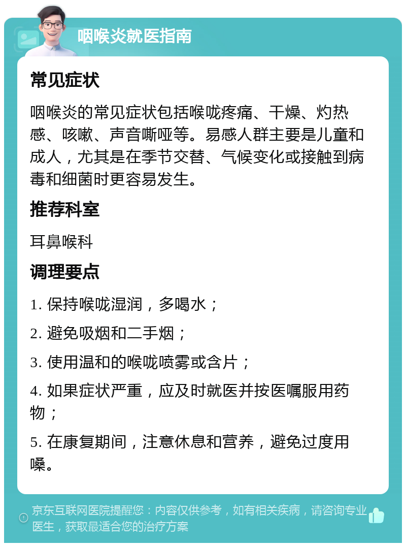 咽喉炎就医指南 常见症状 咽喉炎的常见症状包括喉咙疼痛、干燥、灼热感、咳嗽、声音嘶哑等。易感人群主要是儿童和成人，尤其是在季节交替、气候变化或接触到病毒和细菌时更容易发生。 推荐科室 耳鼻喉科 调理要点 1. 保持喉咙湿润，多喝水； 2. 避免吸烟和二手烟； 3. 使用温和的喉咙喷雾或含片； 4. 如果症状严重，应及时就医并按医嘱服用药物； 5. 在康复期间，注意休息和营养，避免过度用嗓。