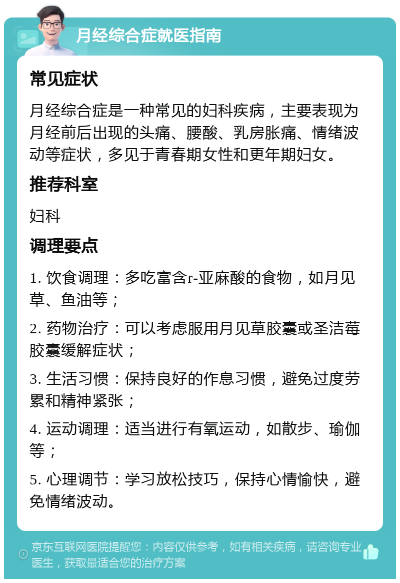 月经综合症就医指南 常见症状 月经综合症是一种常见的妇科疾病，主要表现为月经前后出现的头痛、腰酸、乳房胀痛、情绪波动等症状，多见于青春期女性和更年期妇女。 推荐科室 妇科 调理要点 1. 饮食调理：多吃富含r-亚麻酸的食物，如月见草、鱼油等； 2. 药物治疗：可以考虑服用月见草胶囊或圣洁莓胶囊缓解症状； 3. 生活习惯：保持良好的作息习惯，避免过度劳累和精神紧张； 4. 运动调理：适当进行有氧运动，如散步、瑜伽等； 5. 心理调节：学习放松技巧，保持心情愉快，避免情绪波动。