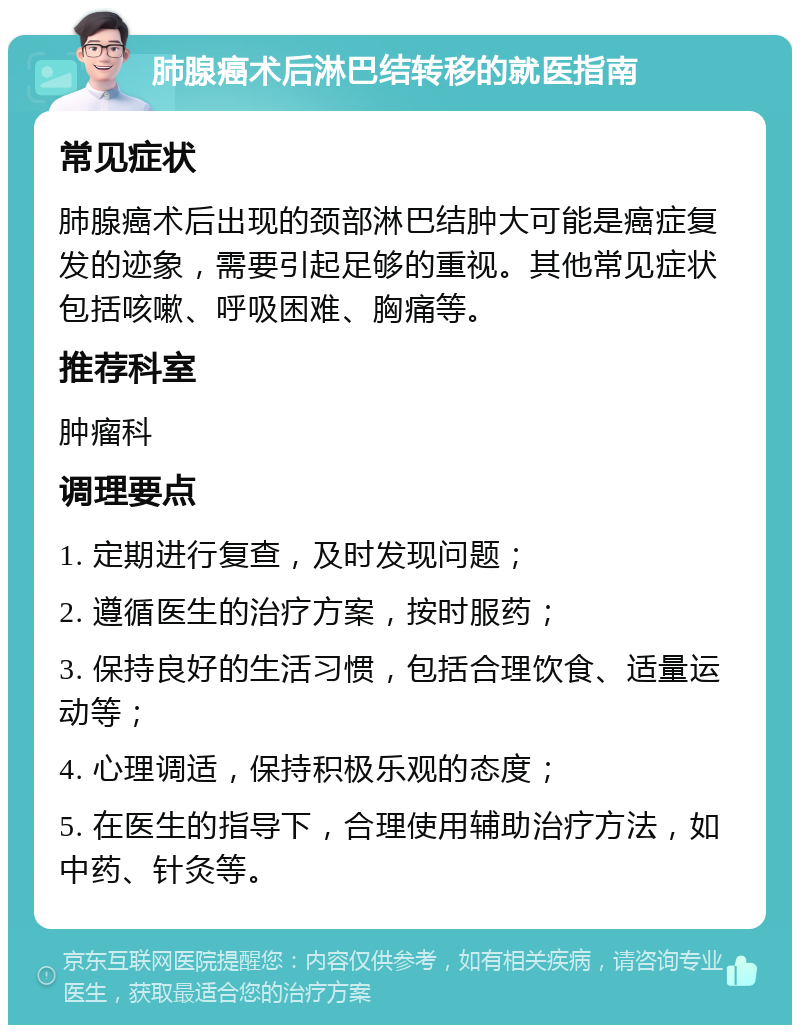 肺腺癌术后淋巴结转移的就医指南 常见症状 肺腺癌术后出现的颈部淋巴结肿大可能是癌症复发的迹象，需要引起足够的重视。其他常见症状包括咳嗽、呼吸困难、胸痛等。 推荐科室 肿瘤科 调理要点 1. 定期进行复查，及时发现问题； 2. 遵循医生的治疗方案，按时服药； 3. 保持良好的生活习惯，包括合理饮食、适量运动等； 4. 心理调适，保持积极乐观的态度； 5. 在医生的指导下，合理使用辅助治疗方法，如中药、针灸等。