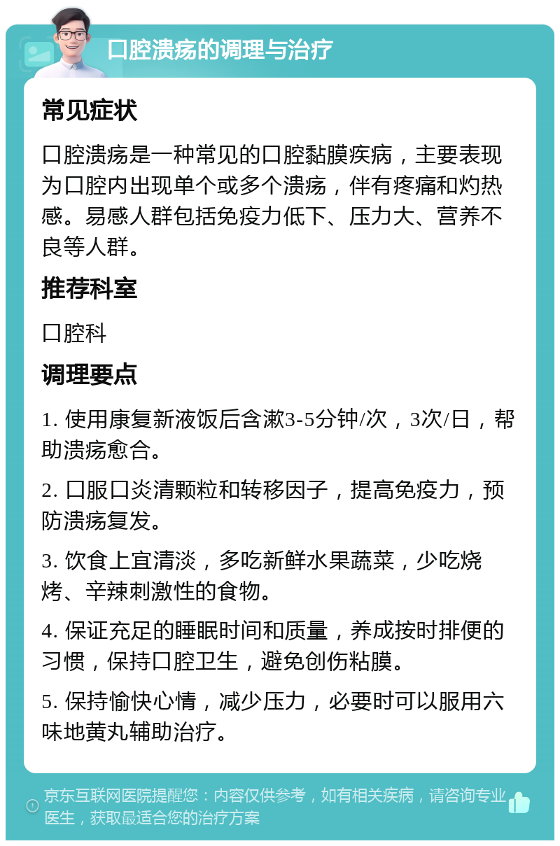 口腔溃疡的调理与治疗 常见症状 口腔溃疡是一种常见的口腔黏膜疾病，主要表现为口腔内出现单个或多个溃疡，伴有疼痛和灼热感。易感人群包括免疫力低下、压力大、营养不良等人群。 推荐科室 口腔科 调理要点 1. 使用康复新液饭后含漱3-5分钟/次，3次/日，帮助溃疡愈合。 2. 口服口炎清颗粒和转移因子，提高免疫力，预防溃疡复发。 3. 饮食上宜清淡，多吃新鲜水果蔬菜，少吃烧烤、辛辣刺激性的食物。 4. 保证充足的睡眠时间和质量，养成按时排便的习惯，保持口腔卫生，避免创伤粘膜。 5. 保持愉快心情，减少压力，必要时可以服用六味地黄丸辅助治疗。