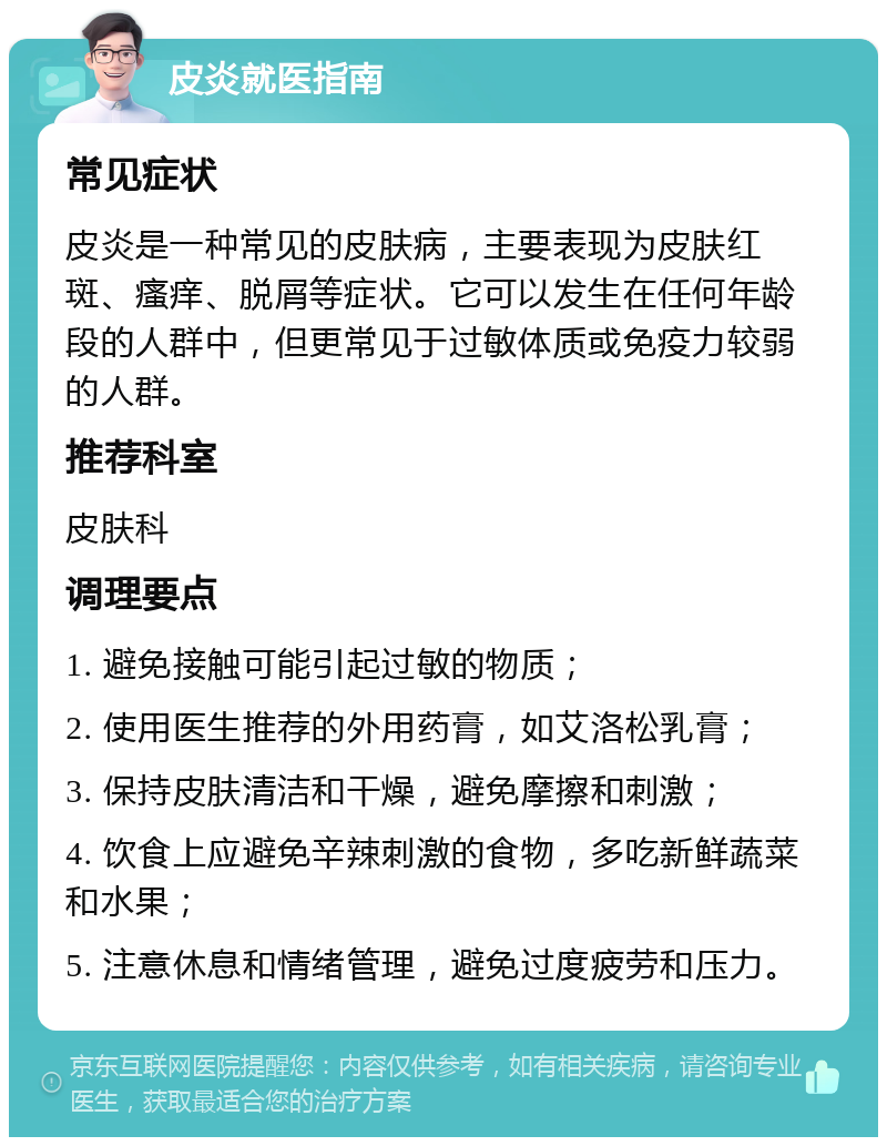 皮炎就医指南 常见症状 皮炎是一种常见的皮肤病，主要表现为皮肤红斑、瘙痒、脱屑等症状。它可以发生在任何年龄段的人群中，但更常见于过敏体质或免疫力较弱的人群。 推荐科室 皮肤科 调理要点 1. 避免接触可能引起过敏的物质； 2. 使用医生推荐的外用药膏，如艾洛松乳膏； 3. 保持皮肤清洁和干燥，避免摩擦和刺激； 4. 饮食上应避免辛辣刺激的食物，多吃新鲜蔬菜和水果； 5. 注意休息和情绪管理，避免过度疲劳和压力。