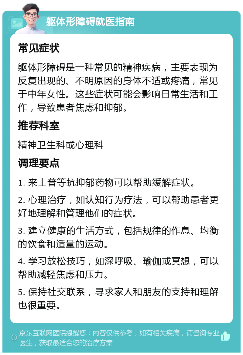 躯体形障碍就医指南 常见症状 躯体形障碍是一种常见的精神疾病，主要表现为反复出现的、不明原因的身体不适或疼痛，常见于中年女性。这些症状可能会影响日常生活和工作，导致患者焦虑和抑郁。 推荐科室 精神卫生科或心理科 调理要点 1. 来士普等抗抑郁药物可以帮助缓解症状。 2. 心理治疗，如认知行为疗法，可以帮助患者更好地理解和管理他们的症状。 3. 建立健康的生活方式，包括规律的作息、均衡的饮食和适量的运动。 4. 学习放松技巧，如深呼吸、瑜伽或冥想，可以帮助减轻焦虑和压力。 5. 保持社交联系，寻求家人和朋友的支持和理解也很重要。