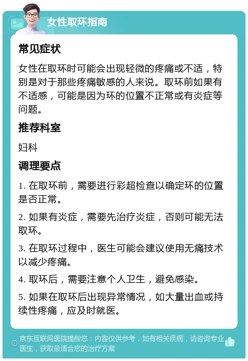 女性取环指南 常见症状 女性在取环时可能会出现轻微的疼痛或不适，特别是对于那些疼痛敏感的人来说。取环前如果有不适感，可能是因为环的位置不正常或有炎症等问题。 推荐科室 妇科 调理要点 1. 在取环前，需要进行彩超检查以确定环的位置是否正常。 2. 如果有炎症，需要先治疗炎症，否则可能无法取环。 3. 在取环过程中，医生可能会建议使用无痛技术以减少疼痛。 4. 取环后，需要注意个人卫生，避免感染。 5. 如果在取环后出现异常情况，如大量出血或持续性疼痛，应及时就医。