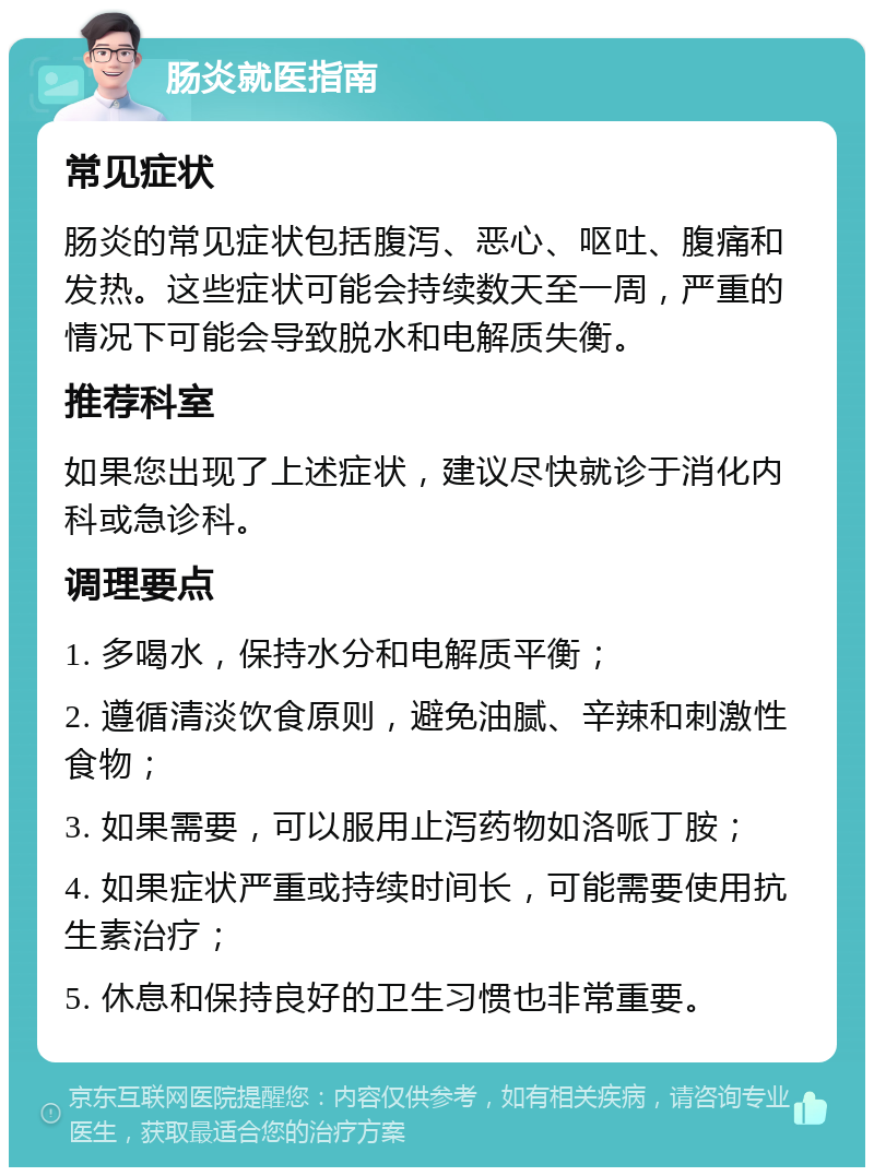 肠炎就医指南 常见症状 肠炎的常见症状包括腹泻、恶心、呕吐、腹痛和发热。这些症状可能会持续数天至一周，严重的情况下可能会导致脱水和电解质失衡。 推荐科室 如果您出现了上述症状，建议尽快就诊于消化内科或急诊科。 调理要点 1. 多喝水，保持水分和电解质平衡； 2. 遵循清淡饮食原则，避免油腻、辛辣和刺激性食物； 3. 如果需要，可以服用止泻药物如洛哌丁胺； 4. 如果症状严重或持续时间长，可能需要使用抗生素治疗； 5. 休息和保持良好的卫生习惯也非常重要。