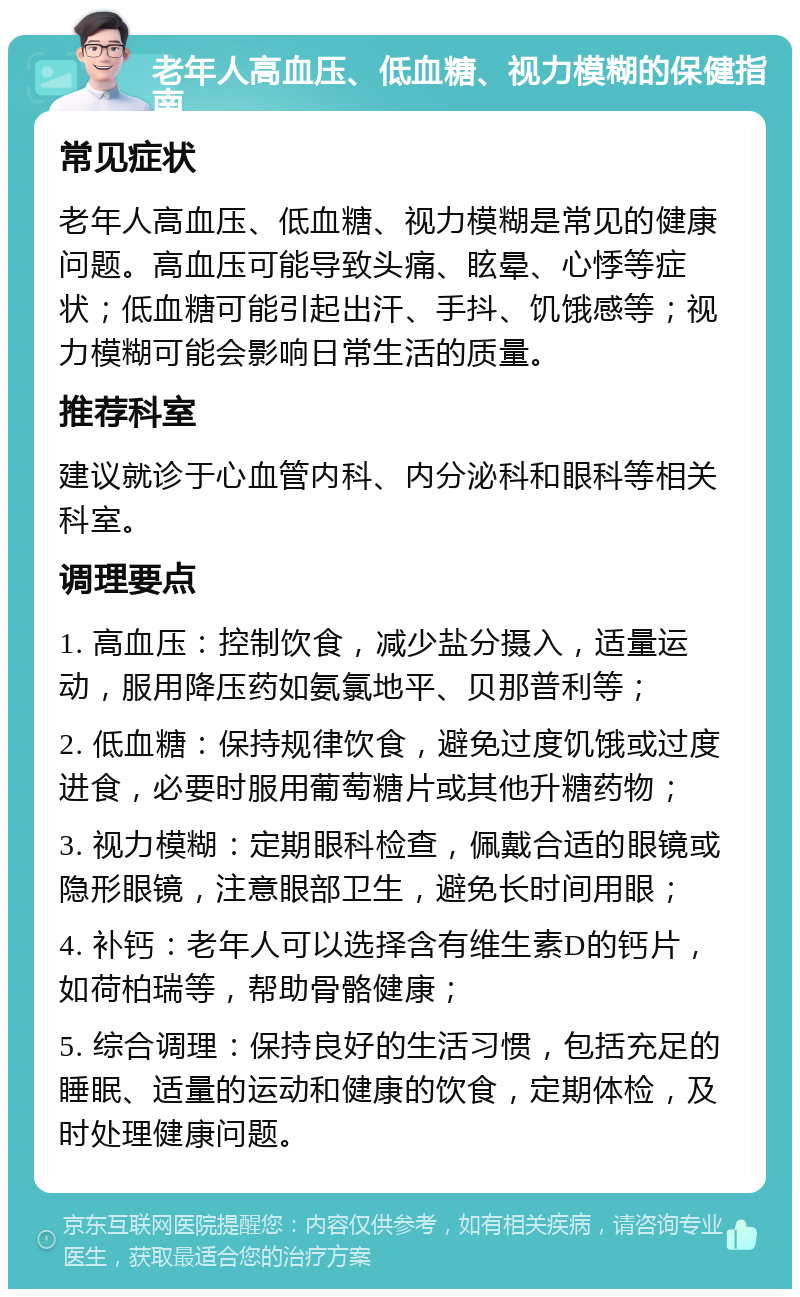 老年人高血压、低血糖、视力模糊的保健指南 常见症状 老年人高血压、低血糖、视力模糊是常见的健康问题。高血压可能导致头痛、眩晕、心悸等症状；低血糖可能引起出汗、手抖、饥饿感等；视力模糊可能会影响日常生活的质量。 推荐科室 建议就诊于心血管内科、内分泌科和眼科等相关科室。 调理要点 1. 高血压：控制饮食，减少盐分摄入，适量运动，服用降压药如氨氯地平、贝那普利等； 2. 低血糖：保持规律饮食，避免过度饥饿或过度进食，必要时服用葡萄糖片或其他升糖药物； 3. 视力模糊：定期眼科检查，佩戴合适的眼镜或隐形眼镜，注意眼部卫生，避免长时间用眼； 4. 补钙：老年人可以选择含有维生素D的钙片，如荷柏瑞等，帮助骨骼健康； 5. 综合调理：保持良好的生活习惯，包括充足的睡眠、适量的运动和健康的饮食，定期体检，及时处理健康问题。