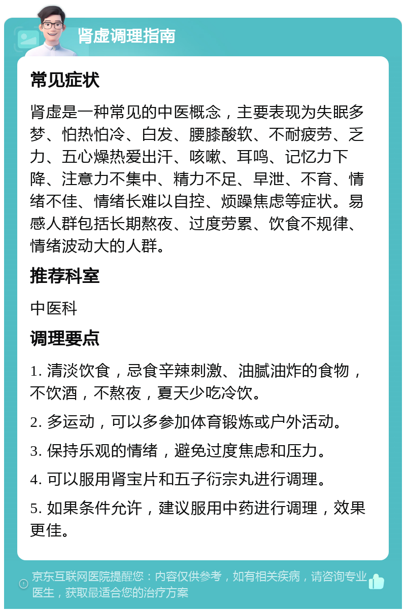 肾虚调理指南 常见症状 肾虚是一种常见的中医概念，主要表现为失眠多梦、怕热怕冷、白发、腰膝酸软、不耐疲劳、乏力、五心燥热爱出汗、咳嗽、耳鸣、记忆力下降、注意力不集中、精力不足、早泄、不育、情绪不佳、情绪长难以自控、烦躁焦虑等症状。易感人群包括长期熬夜、过度劳累、饮食不规律、情绪波动大的人群。 推荐科室 中医科 调理要点 1. 清淡饮食，忌食辛辣刺激、油腻油炸的食物，不饮酒，不熬夜，夏天少吃冷饮。 2. 多运动，可以多参加体育锻炼或户外活动。 3. 保持乐观的情绪，避免过度焦虑和压力。 4. 可以服用肾宝片和五子衍宗丸进行调理。 5. 如果条件允许，建议服用中药进行调理，效果更佳。