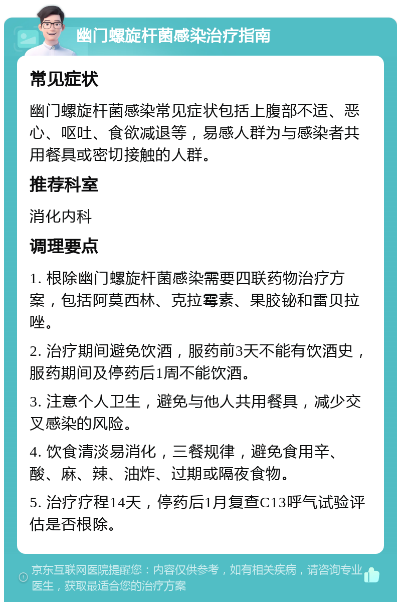 幽门螺旋杆菌感染治疗指南 常见症状 幽门螺旋杆菌感染常见症状包括上腹部不适、恶心、呕吐、食欲减退等，易感人群为与感染者共用餐具或密切接触的人群。 推荐科室 消化内科 调理要点 1. 根除幽门螺旋杆菌感染需要四联药物治疗方案，包括阿莫西林、克拉霉素、果胶铋和雷贝拉唑。 2. 治疗期间避免饮酒，服药前3天不能有饮酒史，服药期间及停药后1周不能饮酒。 3. 注意个人卫生，避免与他人共用餐具，减少交叉感染的风险。 4. 饮食清淡易消化，三餐规律，避免食用辛、酸、麻、辣、油炸、过期或隔夜食物。 5. 治疗疗程14天，停药后1月复查C13呼气试验评估是否根除。