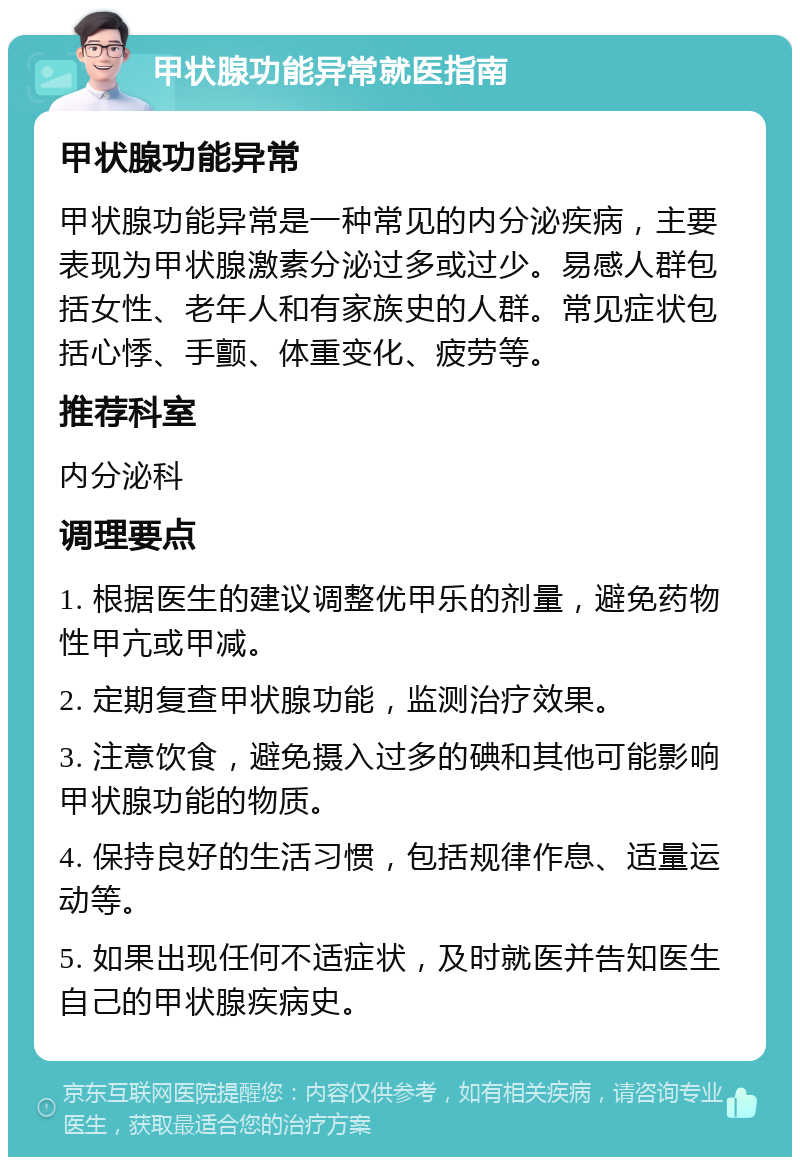 甲状腺功能异常就医指南 甲状腺功能异常 甲状腺功能异常是一种常见的内分泌疾病，主要表现为甲状腺激素分泌过多或过少。易感人群包括女性、老年人和有家族史的人群。常见症状包括心悸、手颤、体重变化、疲劳等。 推荐科室 内分泌科 调理要点 1. 根据医生的建议调整优甲乐的剂量，避免药物性甲亢或甲减。 2. 定期复查甲状腺功能，监测治疗效果。 3. 注意饮食，避免摄入过多的碘和其他可能影响甲状腺功能的物质。 4. 保持良好的生活习惯，包括规律作息、适量运动等。 5. 如果出现任何不适症状，及时就医并告知医生自己的甲状腺疾病史。