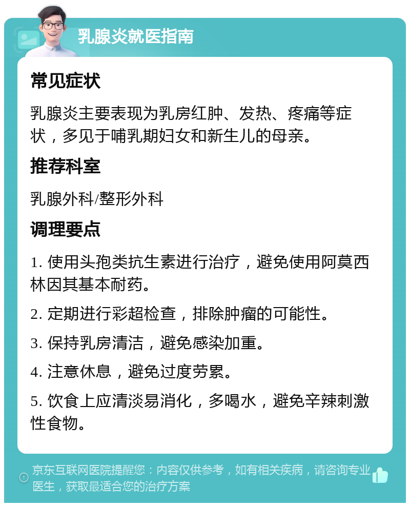 乳腺炎就医指南 常见症状 乳腺炎主要表现为乳房红肿、发热、疼痛等症状，多见于哺乳期妇女和新生儿的母亲。 推荐科室 乳腺外科/整形外科 调理要点 1. 使用头孢类抗生素进行治疗，避免使用阿莫西林因其基本耐药。 2. 定期进行彩超检查，排除肿瘤的可能性。 3. 保持乳房清洁，避免感染加重。 4. 注意休息，避免过度劳累。 5. 饮食上应清淡易消化，多喝水，避免辛辣刺激性食物。