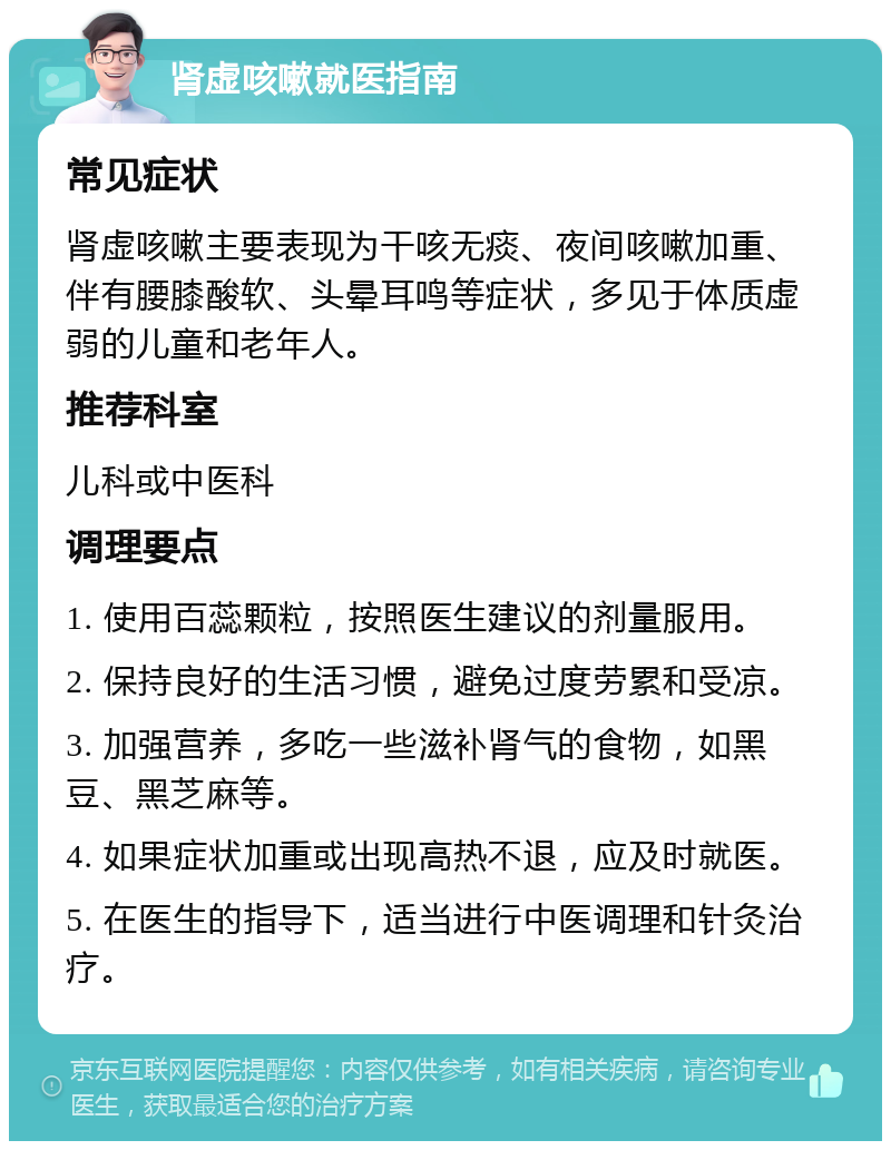 肾虚咳嗽就医指南 常见症状 肾虚咳嗽主要表现为干咳无痰、夜间咳嗽加重、伴有腰膝酸软、头晕耳鸣等症状，多见于体质虚弱的儿童和老年人。 推荐科室 儿科或中医科 调理要点 1. 使用百蕊颗粒，按照医生建议的剂量服用。 2. 保持良好的生活习惯，避免过度劳累和受凉。 3. 加强营养，多吃一些滋补肾气的食物，如黑豆、黑芝麻等。 4. 如果症状加重或出现高热不退，应及时就医。 5. 在医生的指导下，适当进行中医调理和针灸治疗。