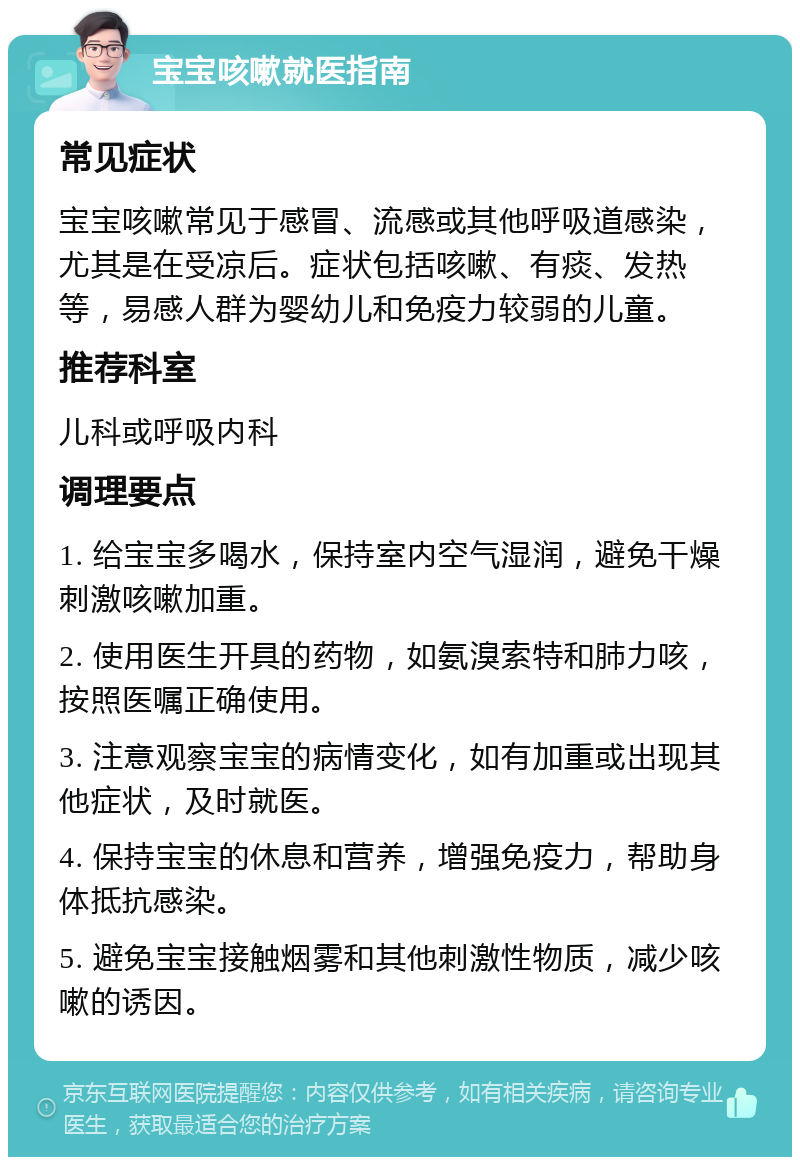 宝宝咳嗽就医指南 常见症状 宝宝咳嗽常见于感冒、流感或其他呼吸道感染，尤其是在受凉后。症状包括咳嗽、有痰、发热等，易感人群为婴幼儿和免疫力较弱的儿童。 推荐科室 儿科或呼吸内科 调理要点 1. 给宝宝多喝水，保持室内空气湿润，避免干燥刺激咳嗽加重。 2. 使用医生开具的药物，如氨溴索特和肺力咳，按照医嘱正确使用。 3. 注意观察宝宝的病情变化，如有加重或出现其他症状，及时就医。 4. 保持宝宝的休息和营养，增强免疫力，帮助身体抵抗感染。 5. 避免宝宝接触烟雾和其他刺激性物质，减少咳嗽的诱因。