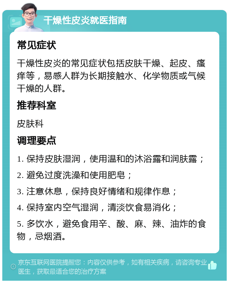 干燥性皮炎就医指南 常见症状 干燥性皮炎的常见症状包括皮肤干燥、起皮、瘙痒等，易感人群为长期接触水、化学物质或气候干燥的人群。 推荐科室 皮肤科 调理要点 1. 保持皮肤湿润，使用温和的沐浴露和润肤露； 2. 避免过度洗澡和使用肥皂； 3. 注意休息，保持良好情绪和规律作息； 4. 保持室内空气湿润，清淡饮食易消化； 5. 多饮水，避免食用辛、酸、麻、辣、油炸的食物，忌烟酒。