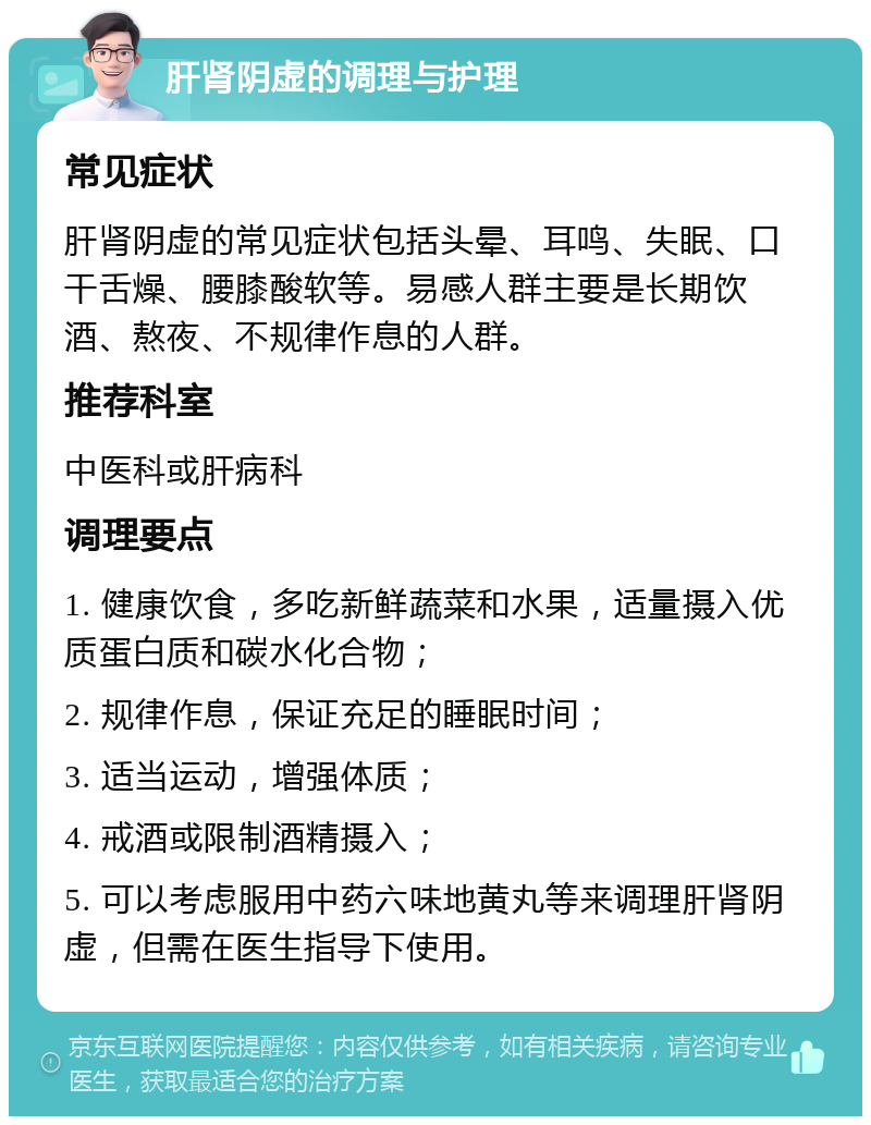 肝肾阴虚的调理与护理 常见症状 肝肾阴虚的常见症状包括头晕、耳鸣、失眠、口干舌燥、腰膝酸软等。易感人群主要是长期饮酒、熬夜、不规律作息的人群。 推荐科室 中医科或肝病科 调理要点 1. 健康饮食，多吃新鲜蔬菜和水果，适量摄入优质蛋白质和碳水化合物； 2. 规律作息，保证充足的睡眠时间； 3. 适当运动，增强体质； 4. 戒酒或限制酒精摄入； 5. 可以考虑服用中药六味地黄丸等来调理肝肾阴虚，但需在医生指导下使用。