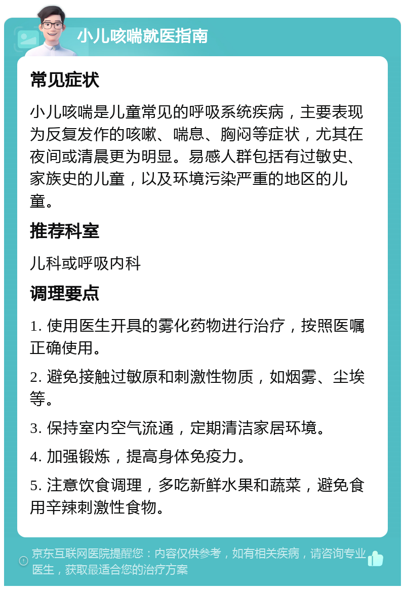 小儿咳喘就医指南 常见症状 小儿咳喘是儿童常见的呼吸系统疾病，主要表现为反复发作的咳嗽、喘息、胸闷等症状，尤其在夜间或清晨更为明显。易感人群包括有过敏史、家族史的儿童，以及环境污染严重的地区的儿童。 推荐科室 儿科或呼吸内科 调理要点 1. 使用医生开具的雾化药物进行治疗，按照医嘱正确使用。 2. 避免接触过敏原和刺激性物质，如烟雾、尘埃等。 3. 保持室内空气流通，定期清洁家居环境。 4. 加强锻炼，提高身体免疫力。 5. 注意饮食调理，多吃新鲜水果和蔬菜，避免食用辛辣刺激性食物。