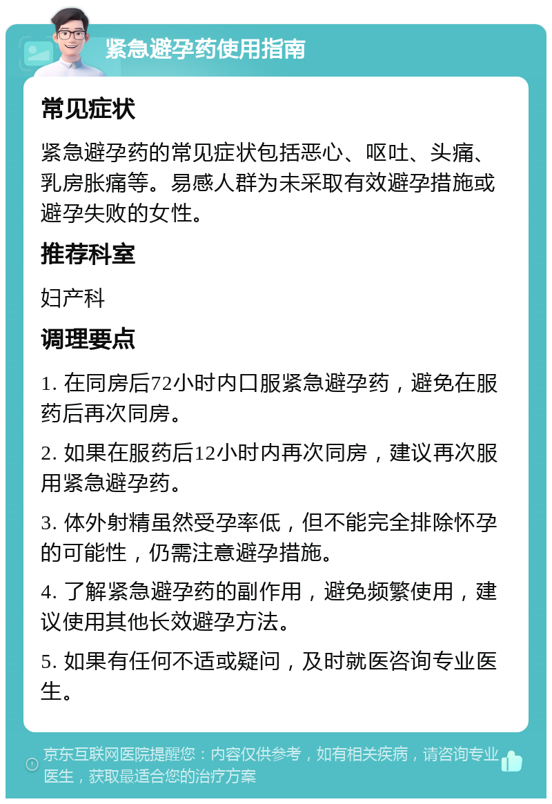 紧急避孕药使用指南 常见症状 紧急避孕药的常见症状包括恶心、呕吐、头痛、乳房胀痛等。易感人群为未采取有效避孕措施或避孕失败的女性。 推荐科室 妇产科 调理要点 1. 在同房后72小时内口服紧急避孕药，避免在服药后再次同房。 2. 如果在服药后12小时内再次同房，建议再次服用紧急避孕药。 3. 体外射精虽然受孕率低，但不能完全排除怀孕的可能性，仍需注意避孕措施。 4. 了解紧急避孕药的副作用，避免频繁使用，建议使用其他长效避孕方法。 5. 如果有任何不适或疑问，及时就医咨询专业医生。