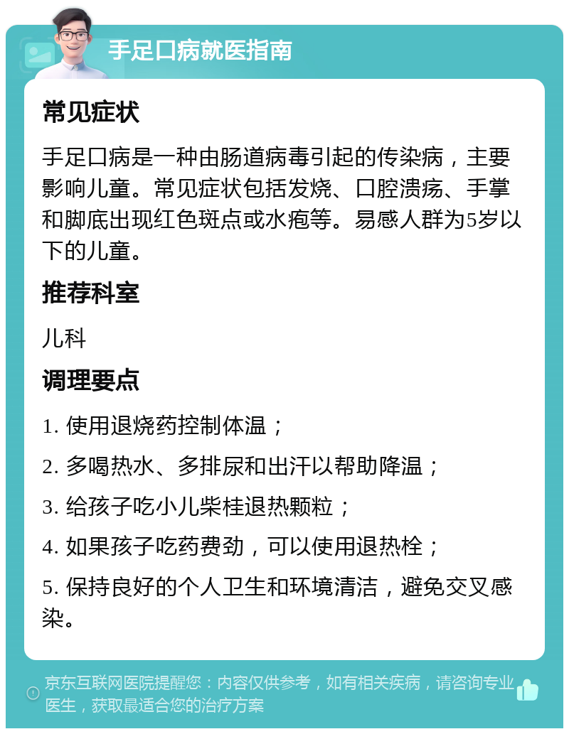 手足口病就医指南 常见症状 手足口病是一种由肠道病毒引起的传染病，主要影响儿童。常见症状包括发烧、口腔溃疡、手掌和脚底出现红色斑点或水疱等。易感人群为5岁以下的儿童。 推荐科室 儿科 调理要点 1. 使用退烧药控制体温； 2. 多喝热水、多排尿和出汗以帮助降温； 3. 给孩子吃小儿柴桂退热颗粒； 4. 如果孩子吃药费劲，可以使用退热栓； 5. 保持良好的个人卫生和环境清洁，避免交叉感染。