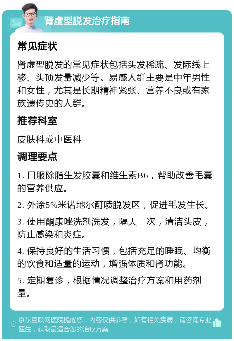 肾虚型脱发治疗指南 常见症状 肾虚型脱发的常见症状包括头发稀疏、发际线上移、头顶发量减少等。易感人群主要是中年男性和女性，尤其是长期精神紧张、营养不良或有家族遗传史的人群。 推荐科室 皮肤科或中医科 调理要点 1. 口服除脂生发胶囊和维生素B6，帮助改善毛囊的营养供应。 2. 外涂5%米诺地尔酊喷脱发区，促进毛发生长。 3. 使用酮康唑洗剂洗发，隔天一次，清洁头皮，防止感染和炎症。 4. 保持良好的生活习惯，包括充足的睡眠、均衡的饮食和适量的运动，增强体质和肾功能。 5. 定期复诊，根据情况调整治疗方案和用药剂量。