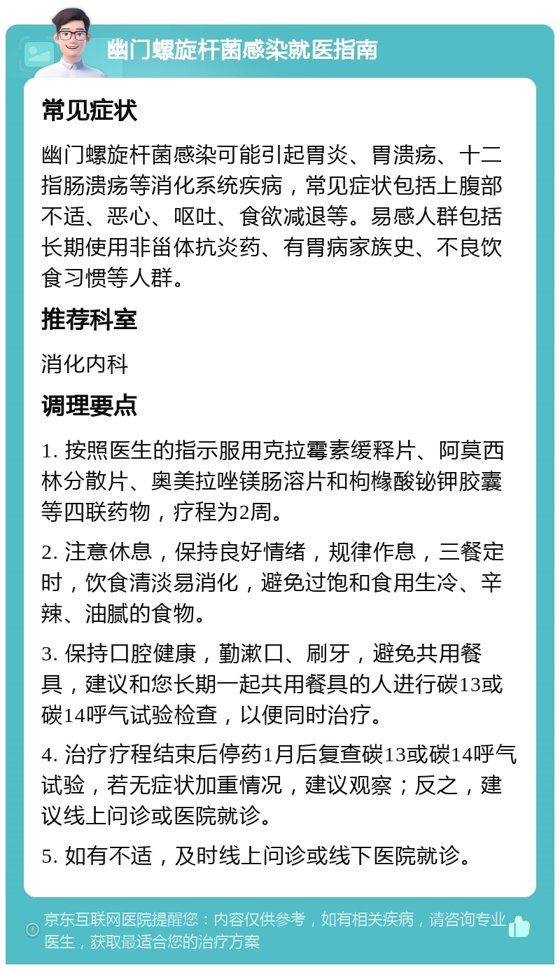 幽门螺旋杆菌感染就医指南 常见症状 幽门螺旋杆菌感染可能引起胃炎、胃溃疡、十二指肠溃疡等消化系统疾病，常见症状包括上腹部不适、恶心、呕吐、食欲减退等。易感人群包括长期使用非甾体抗炎药、有胃病家族史、不良饮食习惯等人群。 推荐科室 消化内科 调理要点 1. 按照医生的指示服用克拉霉素缓释片、阿莫西林分散片、奥美拉唑镁肠溶片和枸橼酸铋钾胶囊等四联药物，疗程为2周。 2. 注意休息，保持良好情绪，规律作息，三餐定时，饮食清淡易消化，避免过饱和食用生冷、辛辣、油腻的食物。 3. 保持口腔健康，勤漱口、刷牙，避免共用餐具，建议和您长期一起共用餐具的人进行碳13或碳14呼气试验检查，以便同时治疗。 4. 治疗疗程结束后停药1月后复查碳13或碳14呼气试验，若无症状加重情况，建议观察；反之，建议线上问诊或医院就诊。 5. 如有不适，及时线上问诊或线下医院就诊。