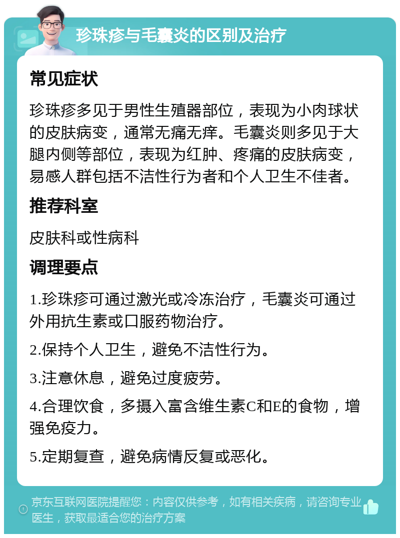 珍珠疹与毛囊炎的区别及治疗 常见症状 珍珠疹多见于男性生殖器部位，表现为小肉球状的皮肤病变，通常无痛无痒。毛囊炎则多见于大腿内侧等部位，表现为红肿、疼痛的皮肤病变，易感人群包括不洁性行为者和个人卫生不佳者。 推荐科室 皮肤科或性病科 调理要点 1.珍珠疹可通过激光或冷冻治疗，毛囊炎可通过外用抗生素或口服药物治疗。 2.保持个人卫生，避免不洁性行为。 3.注意休息，避免过度疲劳。 4.合理饮食，多摄入富含维生素C和E的食物，增强免疫力。 5.定期复查，避免病情反复或恶化。