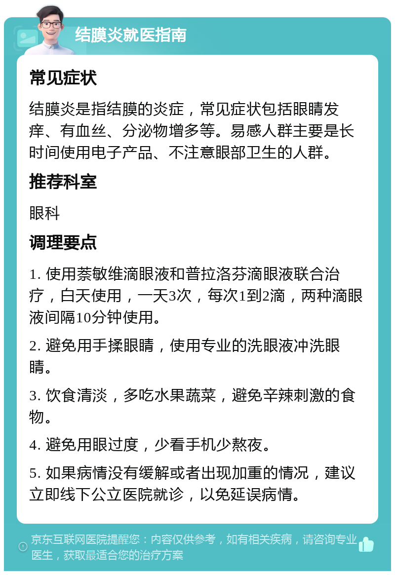 结膜炎就医指南 常见症状 结膜炎是指结膜的炎症，常见症状包括眼睛发痒、有血丝、分泌物增多等。易感人群主要是长时间使用电子产品、不注意眼部卫生的人群。 推荐科室 眼科 调理要点 1. 使用萘敏维滴眼液和普拉洛芬滴眼液联合治疗，白天使用，一天3次，每次1到2滴，两种滴眼液间隔10分钟使用。 2. 避免用手揉眼睛，使用专业的洗眼液冲洗眼睛。 3. 饮食清淡，多吃水果蔬菜，避免辛辣刺激的食物。 4. 避免用眼过度，少看手机少熬夜。 5. 如果病情没有缓解或者出现加重的情况，建议立即线下公立医院就诊，以免延误病情。