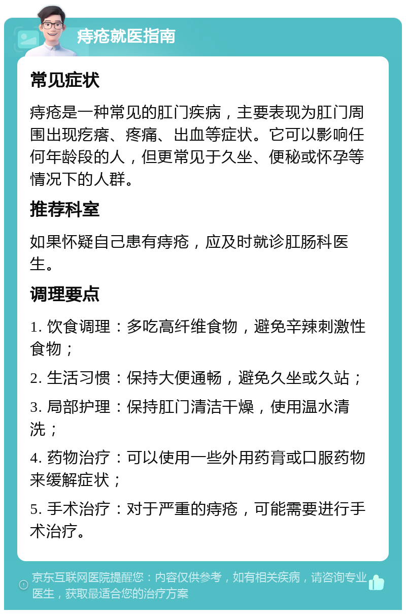 痔疮就医指南 常见症状 痔疮是一种常见的肛门疾病，主要表现为肛门周围出现疙瘩、疼痛、出血等症状。它可以影响任何年龄段的人，但更常见于久坐、便秘或怀孕等情况下的人群。 推荐科室 如果怀疑自己患有痔疮，应及时就诊肛肠科医生。 调理要点 1. 饮食调理：多吃高纤维食物，避免辛辣刺激性食物； 2. 生活习惯：保持大便通畅，避免久坐或久站； 3. 局部护理：保持肛门清洁干燥，使用温水清洗； 4. 药物治疗：可以使用一些外用药膏或口服药物来缓解症状； 5. 手术治疗：对于严重的痔疮，可能需要进行手术治疗。