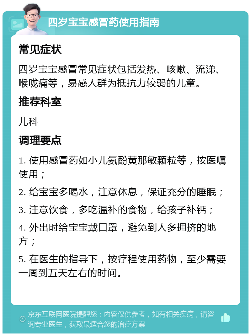 四岁宝宝感冒药使用指南 常见症状 四岁宝宝感冒常见症状包括发热、咳嗽、流涕、喉咙痛等，易感人群为抵抗力较弱的儿童。 推荐科室 儿科 调理要点 1. 使用感冒药如小儿氨酚黄那敏颗粒等，按医嘱使用； 2. 给宝宝多喝水，注意休息，保证充分的睡眠； 3. 注意饮食，多吃温补的食物，给孩子补钙； 4. 外出时给宝宝戴口罩，避免到人多拥挤的地方； 5. 在医生的指导下，按疗程使用药物，至少需要一周到五天左右的时间。