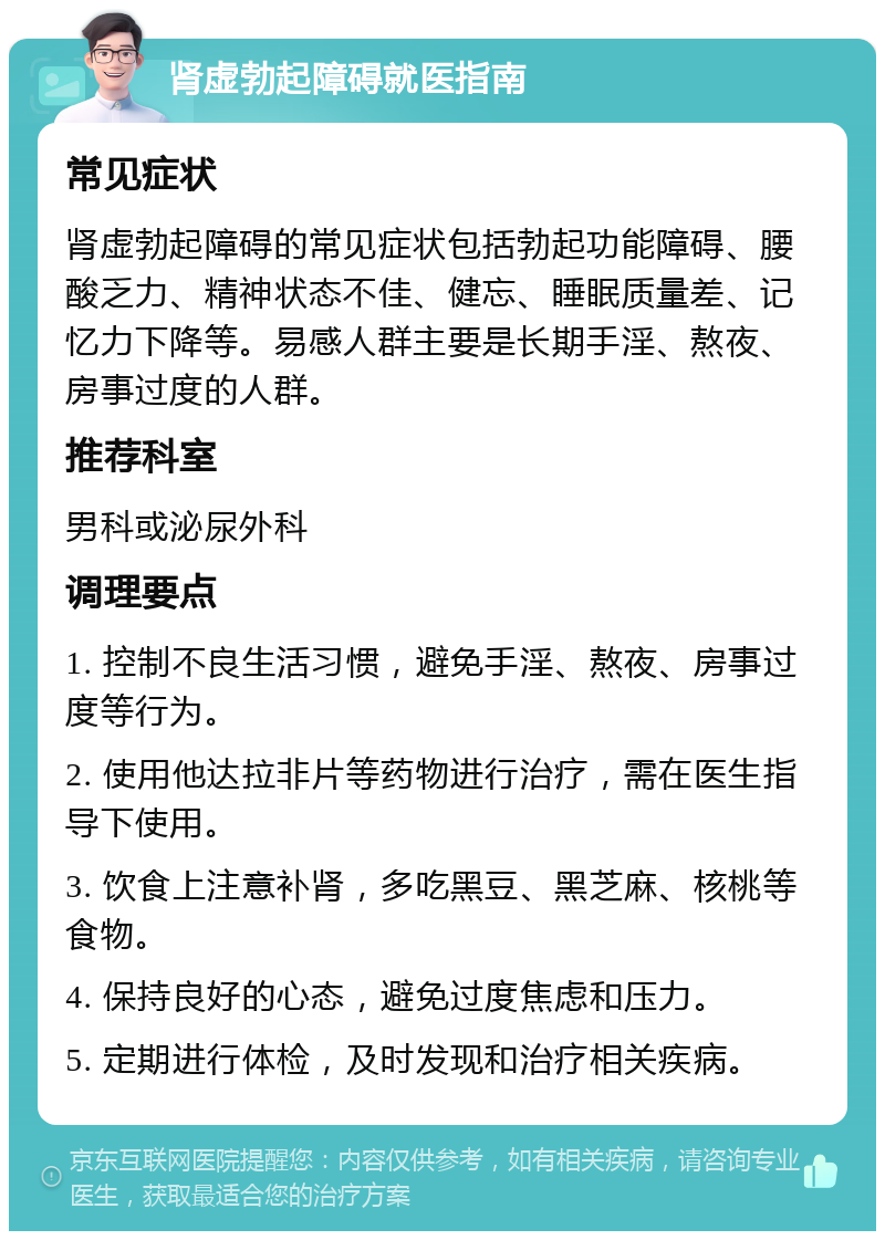 肾虚勃起障碍就医指南 常见症状 肾虚勃起障碍的常见症状包括勃起功能障碍、腰酸乏力、精神状态不佳、健忘、睡眠质量差、记忆力下降等。易感人群主要是长期手淫、熬夜、房事过度的人群。 推荐科室 男科或泌尿外科 调理要点 1. 控制不良生活习惯，避免手淫、熬夜、房事过度等行为。 2. 使用他达拉非片等药物进行治疗，需在医生指导下使用。 3. 饮食上注意补肾，多吃黑豆、黑芝麻、核桃等食物。 4. 保持良好的心态，避免过度焦虑和压力。 5. 定期进行体检，及时发现和治疗相关疾病。