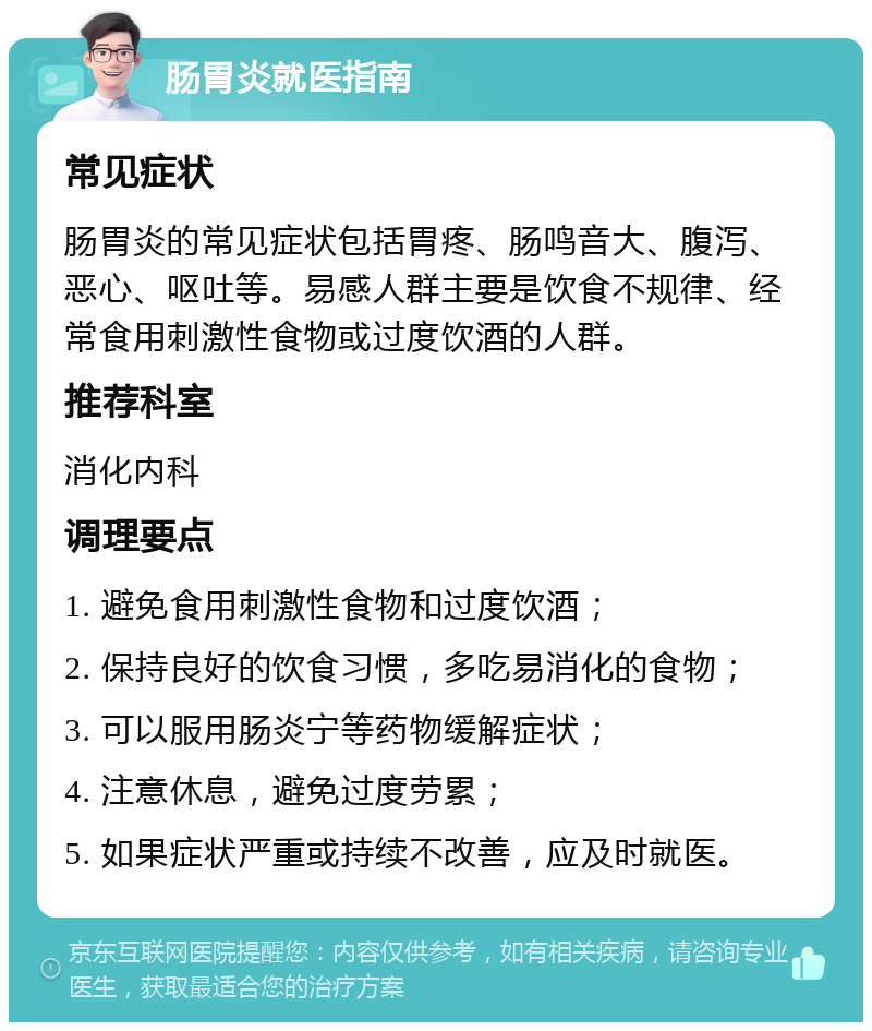 肠胃炎就医指南 常见症状 肠胃炎的常见症状包括胃疼、肠鸣音大、腹泻、恶心、呕吐等。易感人群主要是饮食不规律、经常食用刺激性食物或过度饮酒的人群。 推荐科室 消化内科 调理要点 1. 避免食用刺激性食物和过度饮酒； 2. 保持良好的饮食习惯，多吃易消化的食物； 3. 可以服用肠炎宁等药物缓解症状； 4. 注意休息，避免过度劳累； 5. 如果症状严重或持续不改善，应及时就医。