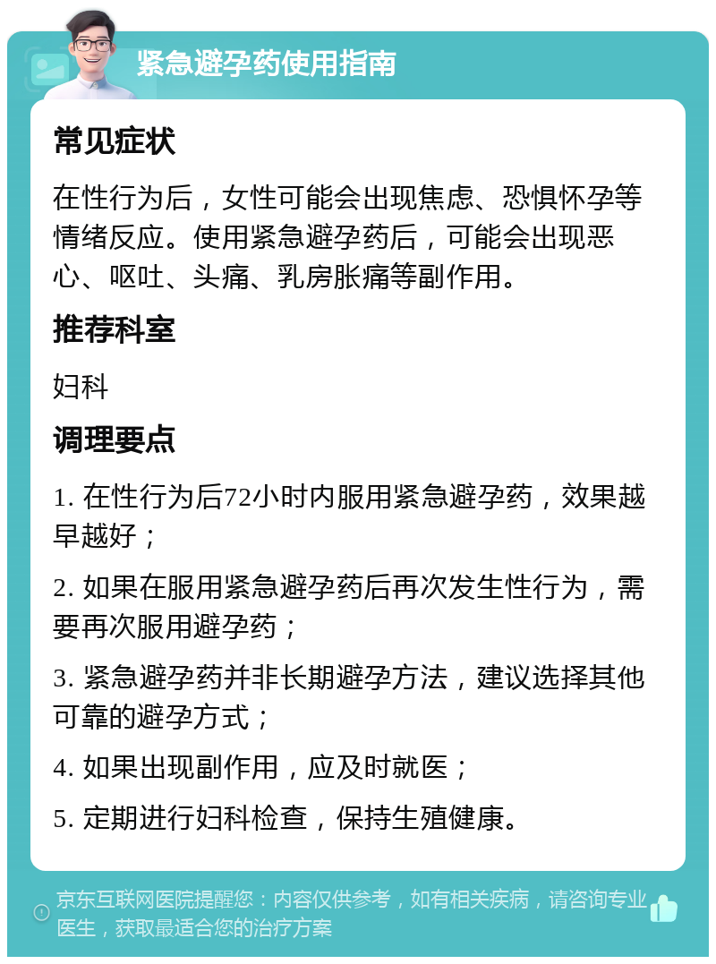 紧急避孕药使用指南 常见症状 在性行为后，女性可能会出现焦虑、恐惧怀孕等情绪反应。使用紧急避孕药后，可能会出现恶心、呕吐、头痛、乳房胀痛等副作用。 推荐科室 妇科 调理要点 1. 在性行为后72小时内服用紧急避孕药，效果越早越好； 2. 如果在服用紧急避孕药后再次发生性行为，需要再次服用避孕药； 3. 紧急避孕药并非长期避孕方法，建议选择其他可靠的避孕方式； 4. 如果出现副作用，应及时就医； 5. 定期进行妇科检查，保持生殖健康。