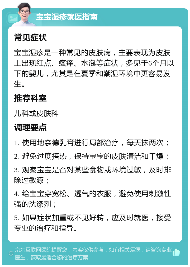 宝宝湿疹就医指南 常见症状 宝宝湿疹是一种常见的皮肤病，主要表现为皮肤上出现红点、瘙痒、水泡等症状，多见于6个月以下的婴儿，尤其是在夏季和潮湿环境中更容易发生。 推荐科室 儿科或皮肤科 调理要点 1. 使用地奈德乳膏进行局部治疗，每天抹两次； 2. 避免过度捂热，保持宝宝的皮肤清洁和干燥； 3. 观察宝宝是否对某些食物或环境过敏，及时排除过敏源； 4. 给宝宝穿宽松、透气的衣服，避免使用刺激性强的洗涤剂； 5. 如果症状加重或不见好转，应及时就医，接受专业的治疗和指导。