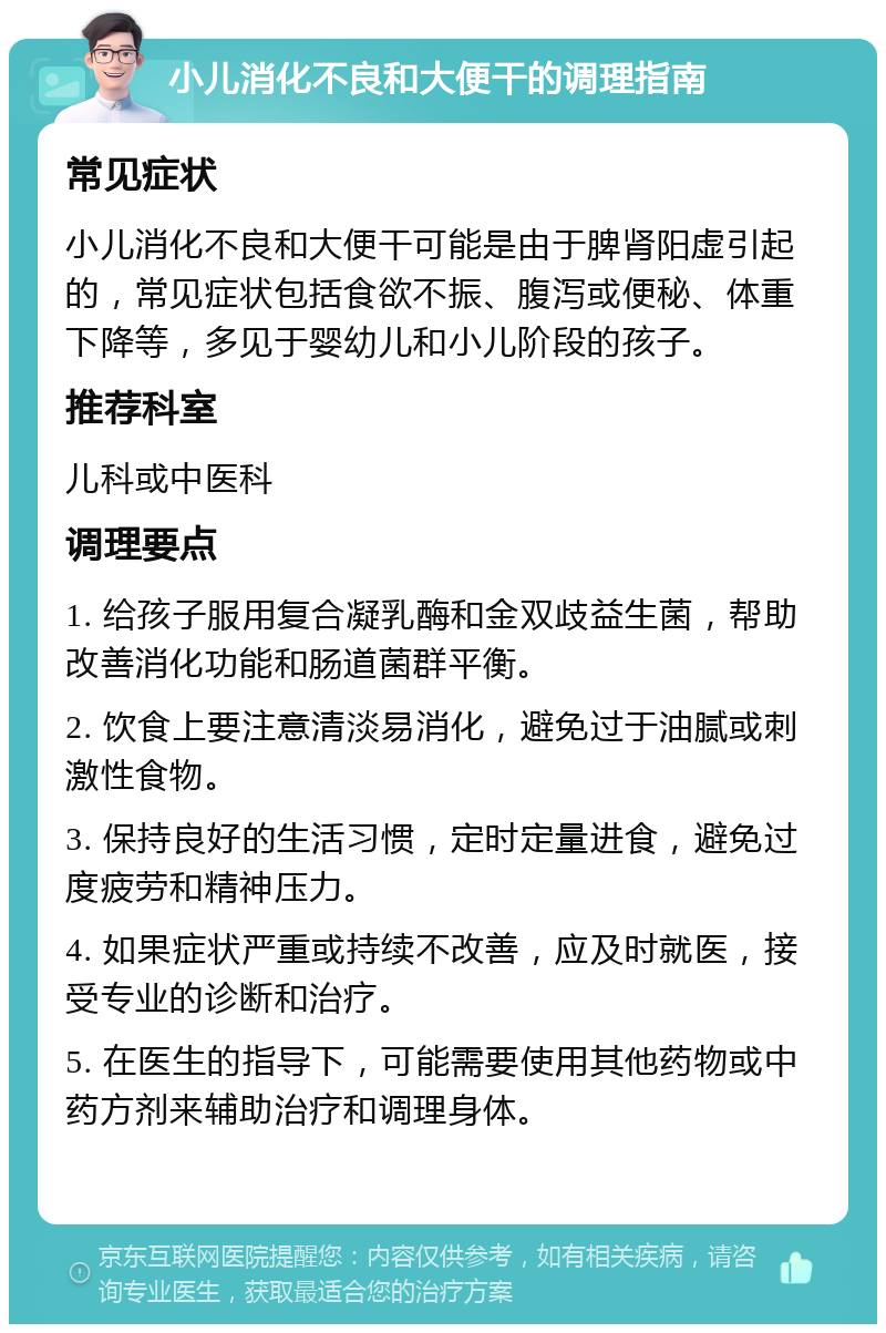 小儿消化不良和大便干的调理指南 常见症状 小儿消化不良和大便干可能是由于脾肾阳虚引起的，常见症状包括食欲不振、腹泻或便秘、体重下降等，多见于婴幼儿和小儿阶段的孩子。 推荐科室 儿科或中医科 调理要点 1. 给孩子服用复合凝乳酶和金双歧益生菌，帮助改善消化功能和肠道菌群平衡。 2. 饮食上要注意清淡易消化，避免过于油腻或刺激性食物。 3. 保持良好的生活习惯，定时定量进食，避免过度疲劳和精神压力。 4. 如果症状严重或持续不改善，应及时就医，接受专业的诊断和治疗。 5. 在医生的指导下，可能需要使用其他药物或中药方剂来辅助治疗和调理身体。