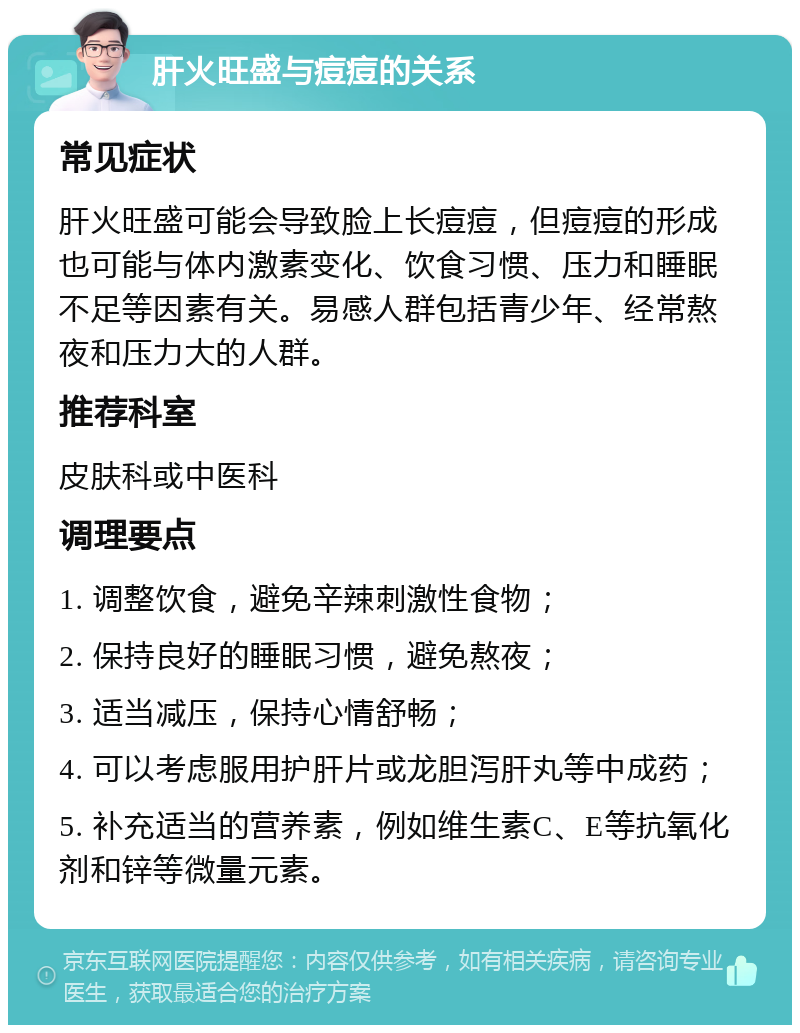 肝火旺盛与痘痘的关系 常见症状 肝火旺盛可能会导致脸上长痘痘，但痘痘的形成也可能与体内激素变化、饮食习惯、压力和睡眠不足等因素有关。易感人群包括青少年、经常熬夜和压力大的人群。 推荐科室 皮肤科或中医科 调理要点 1. 调整饮食，避免辛辣刺激性食物； 2. 保持良好的睡眠习惯，避免熬夜； 3. 适当减压，保持心情舒畅； 4. 可以考虑服用护肝片或龙胆泻肝丸等中成药； 5. 补充适当的营养素，例如维生素C、E等抗氧化剂和锌等微量元素。