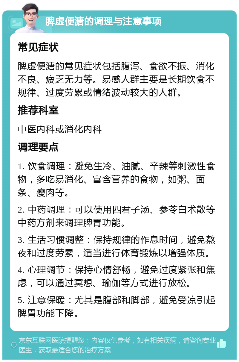 脾虚便溏的调理与注意事项 常见症状 脾虚便溏的常见症状包括腹泻、食欲不振、消化不良、疲乏无力等。易感人群主要是长期饮食不规律、过度劳累或情绪波动较大的人群。 推荐科室 中医内科或消化内科 调理要点 1. 饮食调理：避免生冷、油腻、辛辣等刺激性食物，多吃易消化、富含营养的食物，如粥、面条、瘦肉等。 2. 中药调理：可以使用四君子汤、参苓白术散等中药方剂来调理脾胃功能。 3. 生活习惯调整：保持规律的作息时间，避免熬夜和过度劳累，适当进行体育锻炼以增强体质。 4. 心理调节：保持心情舒畅，避免过度紧张和焦虑，可以通过冥想、瑜伽等方式进行放松。 5. 注意保暖：尤其是腹部和脚部，避免受凉引起脾胃功能下降。