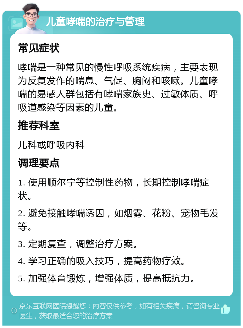 儿童哮喘的治疗与管理 常见症状 哮喘是一种常见的慢性呼吸系统疾病，主要表现为反复发作的喘息、气促、胸闷和咳嗽。儿童哮喘的易感人群包括有哮喘家族史、过敏体质、呼吸道感染等因素的儿童。 推荐科室 儿科或呼吸内科 调理要点 1. 使用顺尔宁等控制性药物，长期控制哮喘症状。 2. 避免接触哮喘诱因，如烟雾、花粉、宠物毛发等。 3. 定期复查，调整治疗方案。 4. 学习正确的吸入技巧，提高药物疗效。 5. 加强体育锻炼，增强体质，提高抵抗力。