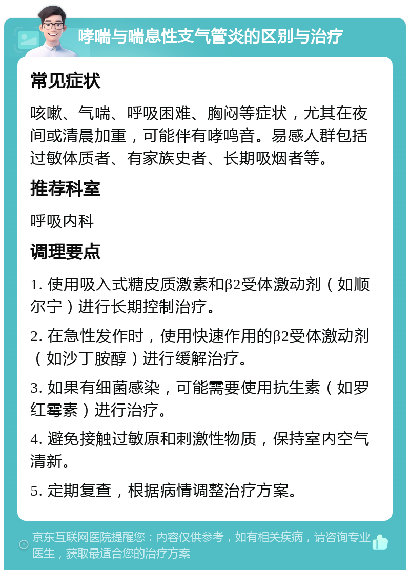 哮喘与喘息性支气管炎的区别与治疗 常见症状 咳嗽、气喘、呼吸困难、胸闷等症状，尤其在夜间或清晨加重，可能伴有哮鸣音。易感人群包括过敏体质者、有家族史者、长期吸烟者等。 推荐科室 呼吸内科 调理要点 1. 使用吸入式糖皮质激素和β2受体激动剂（如顺尔宁）进行长期控制治疗。 2. 在急性发作时，使用快速作用的β2受体激动剂（如沙丁胺醇）进行缓解治疗。 3. 如果有细菌感染，可能需要使用抗生素（如罗红霉素）进行治疗。 4. 避免接触过敏原和刺激性物质，保持室内空气清新。 5. 定期复查，根据病情调整治疗方案。