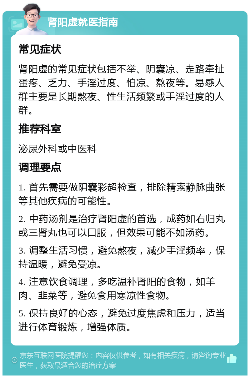 肾阳虚就医指南 常见症状 肾阳虚的常见症状包括不举、阴囊凉、走路牵扯蛋疼、乏力、手淫过度、怕凉、熬夜等。易感人群主要是长期熬夜、性生活频繁或手淫过度的人群。 推荐科室 泌尿外科或中医科 调理要点 1. 首先需要做阴囊彩超检查，排除精索静脉曲张等其他疾病的可能性。 2. 中药汤剂是治疗肾阳虚的首选，成药如右归丸或三肾丸也可以口服，但效果可能不如汤药。 3. 调整生活习惯，避免熬夜，减少手淫频率，保持温暖，避免受凉。 4. 注意饮食调理，多吃温补肾阳的食物，如羊肉、韭菜等，避免食用寒凉性食物。 5. 保持良好的心态，避免过度焦虑和压力，适当进行体育锻炼，增强体质。