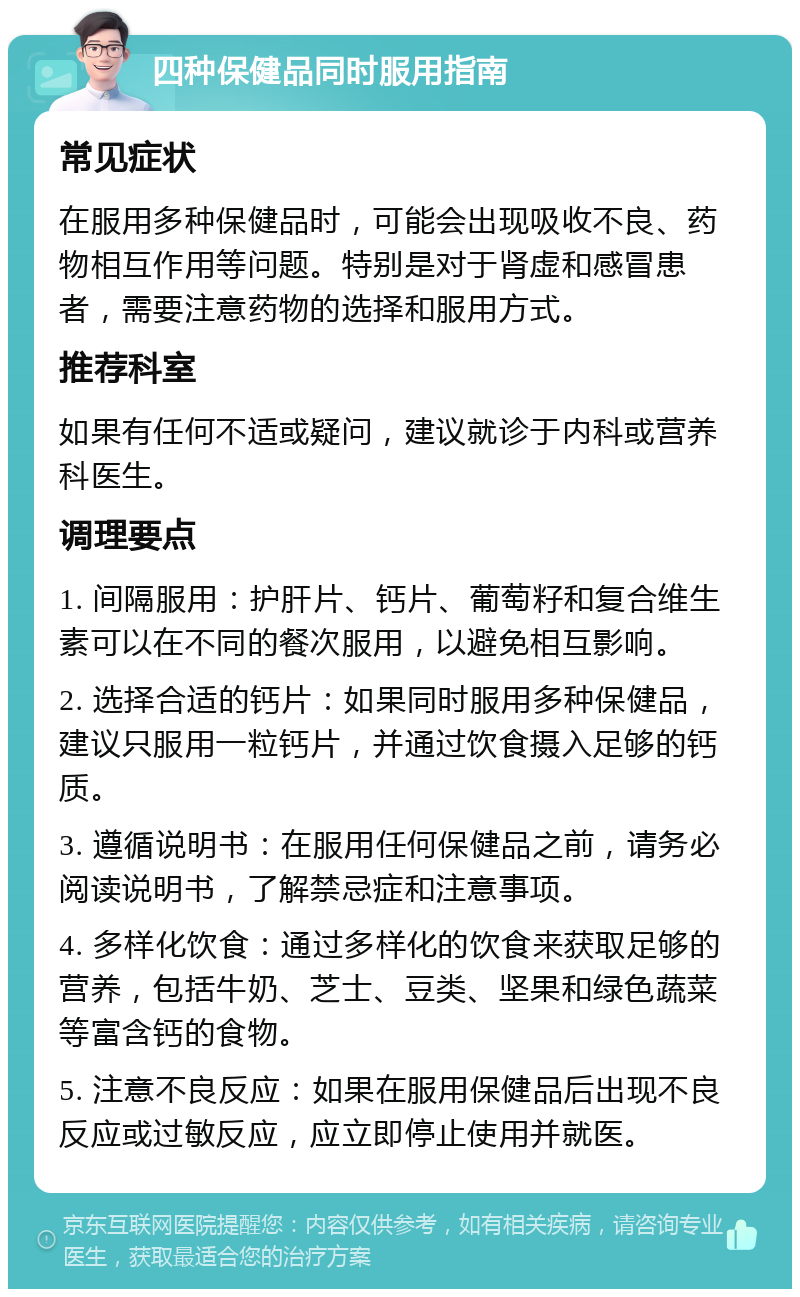 四种保健品同时服用指南 常见症状 在服用多种保健品时，可能会出现吸收不良、药物相互作用等问题。特别是对于肾虚和感冒患者，需要注意药物的选择和服用方式。 推荐科室 如果有任何不适或疑问，建议就诊于内科或营养科医生。 调理要点 1. 间隔服用：护肝片、钙片、葡萄籽和复合维生素可以在不同的餐次服用，以避免相互影响。 2. 选择合适的钙片：如果同时服用多种保健品，建议只服用一粒钙片，并通过饮食摄入足够的钙质。 3. 遵循说明书：在服用任何保健品之前，请务必阅读说明书，了解禁忌症和注意事项。 4. 多样化饮食：通过多样化的饮食来获取足够的营养，包括牛奶、芝士、豆类、坚果和绿色蔬菜等富含钙的食物。 5. 注意不良反应：如果在服用保健品后出现不良反应或过敏反应，应立即停止使用并就医。