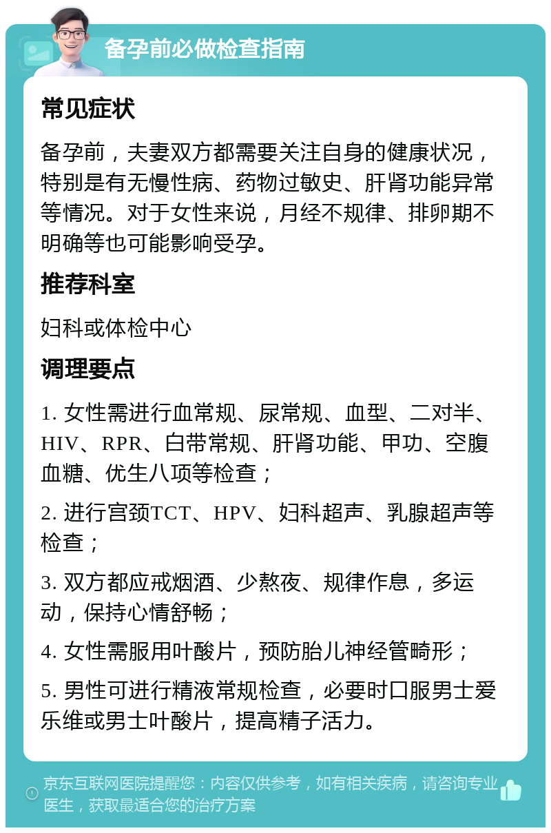 备孕前必做检查指南 常见症状 备孕前，夫妻双方都需要关注自身的健康状况，特别是有无慢性病、药物过敏史、肝肾功能异常等情况。对于女性来说，月经不规律、排卵期不明确等也可能影响受孕。 推荐科室 妇科或体检中心 调理要点 1. 女性需进行血常规、尿常规、血型、二对半、HIV、RPR、白带常规、肝肾功能、甲功、空腹血糖、优生八项等检查； 2. 进行宫颈TCT、HPV、妇科超声、乳腺超声等检查； 3. 双方都应戒烟酒、少熬夜、规律作息，多运动，保持心情舒畅； 4. 女性需服用叶酸片，预防胎儿神经管畸形； 5. 男性可进行精液常规检查，必要时口服男士爱乐维或男士叶酸片，提高精子活力。