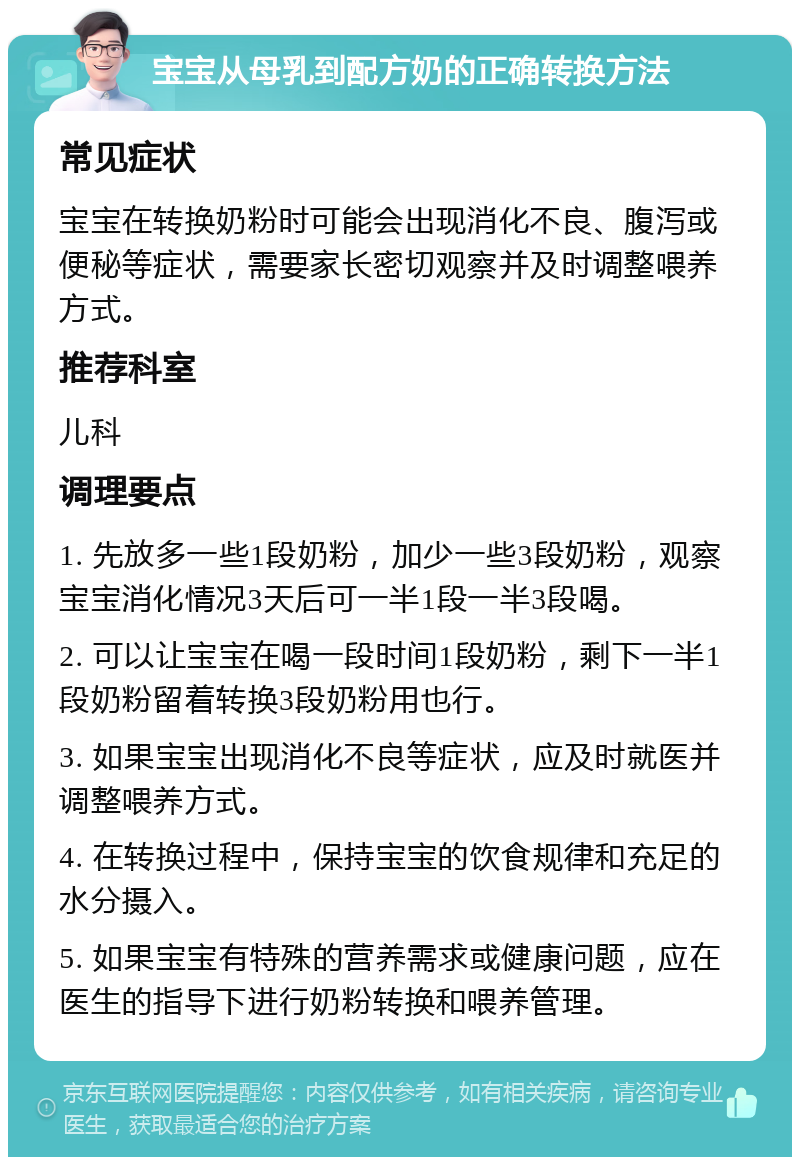 宝宝从母乳到配方奶的正确转换方法 常见症状 宝宝在转换奶粉时可能会出现消化不良、腹泻或便秘等症状，需要家长密切观察并及时调整喂养方式。 推荐科室 儿科 调理要点 1. 先放多一些1段奶粉，加少一些3段奶粉，观察宝宝消化情况3天后可一半1段一半3段喝。 2. 可以让宝宝在喝一段时间1段奶粉，剩下一半1段奶粉留着转换3段奶粉用也行。 3. 如果宝宝出现消化不良等症状，应及时就医并调整喂养方式。 4. 在转换过程中，保持宝宝的饮食规律和充足的水分摄入。 5. 如果宝宝有特殊的营养需求或健康问题，应在医生的指导下进行奶粉转换和喂养管理。