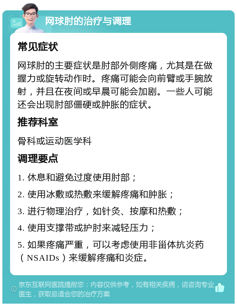 网球肘的治疗与调理 常见症状 网球肘的主要症状是肘部外侧疼痛，尤其是在做握力或旋转动作时。疼痛可能会向前臂或手腕放射，并且在夜间或早晨可能会加剧。一些人可能还会出现肘部僵硬或肿胀的症状。 推荐科室 骨科或运动医学科 调理要点 1. 休息和避免过度使用肘部； 2. 使用冰敷或热敷来缓解疼痛和肿胀； 3. 进行物理治疗，如针灸、按摩和热敷； 4. 使用支撑带或护肘来减轻压力； 5. 如果疼痛严重，可以考虑使用非甾体抗炎药（NSAIDs）来缓解疼痛和炎症。