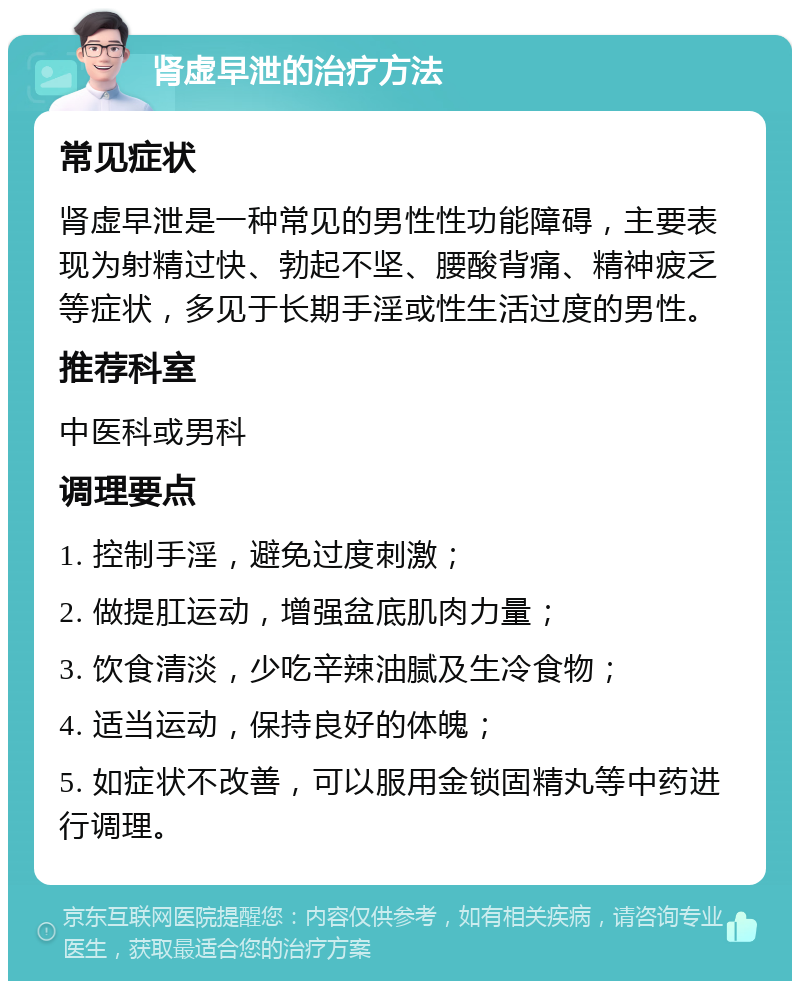 肾虚早泄的治疗方法 常见症状 肾虚早泄是一种常见的男性性功能障碍，主要表现为射精过快、勃起不坚、腰酸背痛、精神疲乏等症状，多见于长期手淫或性生活过度的男性。 推荐科室 中医科或男科 调理要点 1. 控制手淫，避免过度刺激； 2. 做提肛运动，增强盆底肌肉力量； 3. 饮食清淡，少吃辛辣油腻及生冷食物； 4. 适当运动，保持良好的体魄； 5. 如症状不改善，可以服用金锁固精丸等中药进行调理。