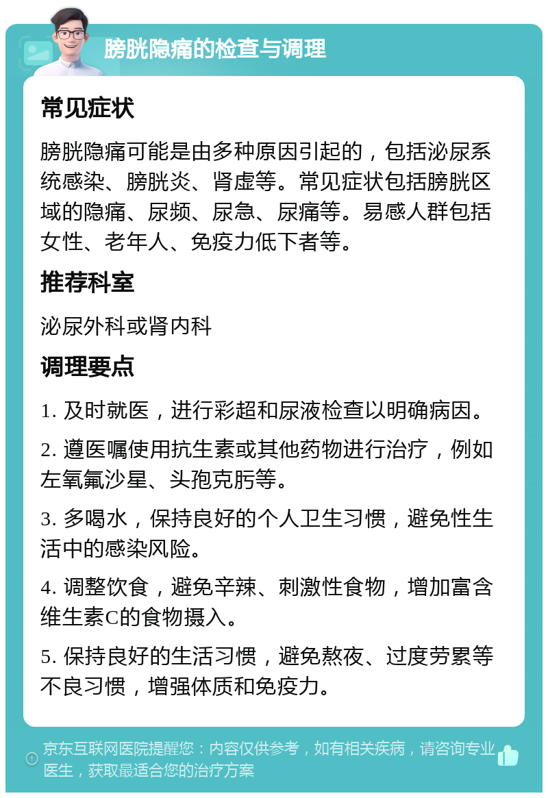 膀胱隐痛的检查与调理 常见症状 膀胱隐痛可能是由多种原因引起的，包括泌尿系统感染、膀胱炎、肾虚等。常见症状包括膀胱区域的隐痛、尿频、尿急、尿痛等。易感人群包括女性、老年人、免疫力低下者等。 推荐科室 泌尿外科或肾内科 调理要点 1. 及时就医，进行彩超和尿液检查以明确病因。 2. 遵医嘱使用抗生素或其他药物进行治疗，例如左氧氟沙星、头孢克肟等。 3. 多喝水，保持良好的个人卫生习惯，避免性生活中的感染风险。 4. 调整饮食，避免辛辣、刺激性食物，增加富含维生素C的食物摄入。 5. 保持良好的生活习惯，避免熬夜、过度劳累等不良习惯，增强体质和免疫力。